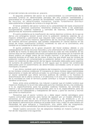 el total del número de contratos en precario.
El segundo problema del sector es la estacionalidad. La concentración de la
actividad turística en determinados periodos del año produce inestabilidad y
precariedad en el empleo, pérdida de rentabilidad, masificación y sobreexplotación
de recursos, en determinados momentos, siendo fundamental distribuir
adecuadamente la llegada de turistas a lo largo del año.
El tercer problema del sector turístico es la vulnerabilidad del tejido empresarial
de pymes y personas autónomas netamente andaluces frente a las poderosas
touroperadoras, cadenas hoteleras y centrales de reservas, también llamadas
plataformas de “economía colaborativa”.
El cuarto problema es la masificación de ciertos destinos turísticos, de la que se
deriva una emergente tensión social entre la población residente, además de un
impacto ambiental y patrimonial que requiere toda nuestra preocupación. Presión
sobre nuestro patrimonio histórico, agotamiento de los recursos naturales, e incluso
de nuestros servicios sanitarios, que quedan colapsados en ciertas épocas en las
zonas de mayor masificación turística, incidiendo no solo en la convivencia, sino
también en la calidad de la oferta turística.
El quinto problema es la grave situación del litoral andaluz debido a una
sobreexplotación de los recursos naturales y una urbanización de la costa que supera
el 60% de la misma. El descuido de nuestro litoral es cada vez más evidente. En los
últimos años se han adoptado soluciones cortoplacistas que pasan por la inversión de
dinero público en dragar arena de los fondos marinos, o en darle bocados a los
sistemas dunares en el mejor de los casos. A esto hay que añadir que los núcleos de
población costeros ven incrementada su población estival y no cuentan en muchos
casos con sistemas de depuración de las aguas residuales adecuados para soportar
tal aumento de población, vertiendo al mar aguas que no reúnen las condiciones
adecuadas para el sostenimiento de determinadas actividades como el sector del
marisqueo y la pesca
Y, por último, también está el problema del transporte y la movilidad insostenible
en los núcleos turísticos andaluces. El transporte en estos núcleos sigue realizándose
básicamente a través del vehículo privado, no contribuye a hacer del sector turístico
un sector sostenible que oferte servicios públicos de calidad, y no favorece la
diversificación de la oferta turística, ni el descanso ni el ocio. Una nueva concepción
de la movilidad en todo el territorio puede contribuir a romper su estacionalidad y
vertebrar el territorio.
Estos, entre otros problemas, nos inducen a pensar que el modelo turístico que
impera en Andalucía no es el más adecuado para los intereses de los y las andaluzas;
sí lo es, específicamente, para las grandes cadenas hoteleras, las centrales de
reserva y las touroperadoras internacionales, pero no lo es, especialmente, para los
intereses de los trabajadores y trabajadoras del sector, y para los vecinos y vecinas
que sufren la masificación.
Pensamos que el sector turístico es y debe seguir siendo estratégico para
nuestra comunidad autónoma, pero hemos de apostar por un modelo diferente si
pensamos en el interés de la ciudadanía andaluza y de Andalucía y en la
sostenibilidad de este sector para el futuro de nuestra tierra. E, igualmente, creemos
que desde la administración andaluza se puede hacer más y mejor en este ámbito sin
necesidad de gran esfuerzo y financiación, sino sobre todo de imaginación,
creatividad y mucha sensibilidad, poniendo las prioridades justas en su lugar.
Desde nuestra convicción, han de adoptarse medidas en materia turística que
han de dar respuesta a los siguientes
 