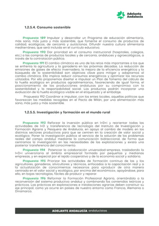 1.2.5.4. Consumo sostenible
Propuesta 189 Impulsar y desarrollar un Programa de educación alimentaria,
más sana, más justa y más sostenible, que fomente el consumo de productos de
calidad, ecológicos, de cercanía y autóctonos. Difundir nuestra cultura alimentaria
mediterránea, que será incluida en el currículo educativo.
Propuesta 190 Dar prioridad en el consumo institucional (hospitales, colegios,
etc.) a las compras de productos locales y de cercanía, andaluces y agroecológicos, a
través de la contratación pública.
Propuesta 191 El cambio climático es uno de los retos más importantes a los que
se enfrenta la agricultura y la ganadería en las próximas décadas. La reducción de
emisiones de gases de efecto invernadero, la mejora de la eficiencia energética y la
búsqueda de la sostenibilidad son objetivos clave para mitigar y adaptarnos al
cambio climático. Ello implica reducir consumos energéticos y optimizar los recursos
utilizados. Por ello proponemos diseñar e impulsar un Plan de fomento del cálculo de
la huella ecológica en productos agroalimentarios, favoreciendo de igual forma, el
posicionamiento de las producciones andaluzas por su compromiso con la
sostenibilidad y la responsabilidad social. Los productos podrán incorporar una
evaluación de la huella ecológica visible en el etiquetado y el embalaje.
Propuesta 192 Coordinar e impulsar, con los entes locales, aquellas políticas que
favorezcan las medidas recogidas en el Pacto de Milán, por una alimentación más
sana, más justa y más sostenible.
1.2.5.5. Investigación y formación en el mundo rural
Propuesta 193 Reforzar la inversión pública en I+D+i y reorientar todas las
actividades de I+D y transferencia de tecnología del Instituto de Investigación y
Formación Agraria y Pesquera de Andalucía, en apoyo al cambio de modelo en los
distintos sectores productivos para que se centren en la creación de valor social y
ecológico. Poner la investigación pública al servicio de la solución de los problemas
reales del campo andaluz mediante la comunicación bidireccional, de forma que
centramos la investigación en las necesidades de las explotaciones y exista una
posterior transferencia del conocimiento.
Propuesta 194 Potenciar la colaboración universidad-empresa, trasladando la
I+D+i universitaria al ámbito empresarial formado por pequeñas y medianas
empresas, y en especial por el tejido cooperativo y de la economía social y solidaria.
Propuesta 195 Priorizar las actividades de formación continua de las y los
agricultores, ganaderos, silvicultores y técnicos, enfocados a la capacitación real y a
la actualización de conocimientos necesarios para «producir de otra manera
centrada en el valor social y ecológico, por encima del económico», apoyándose, para
ello, en bajas tecnologías, fáciles de producir y reparar.
Propuesta 196 Reformar la Formación Profesional Agraria, orientándola a la
reconversión del sistema productivo andaluz y combinando los contenidos teóricos y
prácticos. Las prácticas en explotaciones e instalaciones agrarias deben constituir su
eje principal, como ya ocurre en países de nuestro entorno como Francia, Alemania o
Dinamarca.
 