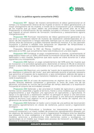 1.2.5.6. La política agraria comunitaria (PAC)
Propuesta 197 Apoyar de manera extraordinaria el relevo generacional en el
campo y la incorporación directa de las mujeres al sector. El relevo generacional y el
mayor protagonismo de las mujeres, a través de la incorporación y/o la visibilización
de las mujeres que ya están, deben ser prioridades del primer pilar de la PAC.
Proponemos la intensificación de las medidas actuales e introducir otras novedosas
que mejoren el actual sistema de formación, transferencia y asesoramiento agrario
intergeneracional.
Propuesta 198 Promover mecanismos de relevo generacional generando a su
vez alivio y conciliación laboral de titulares de explotación sobreenvejecidos en un
sector de alta exposición a riesgos laborales. Siempre que no vean perjudicados sus
últimos años de cotización y puedan mantener beneficios mínimos. A su vez, permiten
incorporar a jóvenes a edades más tempranas sin depender de temporalidad o
trabajo sin cotizar en sus explotaciones familiares.
Propuesta. Reformar la PAC de Planas, modificar las regiones productivas
definidas en la PAC, que actualmente mete toda Andalucía en una sola región.
Propuesta 199 Fortalecer el pago complementario a jóvenes, incrementando el
pago básico hasta con un 50% y eliminando la limitación actual del 2% de los fondos
destinados a esta medida. Apoyamos que esta ayuda se cobre durante los 5 años
siguientes a su incorporación.
Propuesta 200 Aplicar un pago complementario del 50% para las mujeres que
se incorporen a la actividad agropecuaria, destinando al menos el 2% de la dotación
estatal a esta medida, siendo acumulable a la de juventud, que se cobrará durante 5
años.
Propuesta 201 Reactivar una medida de “cesión de la explotación en transición
por abandono o jubilación del titular”, que será aplicada durante el periodo necesario
que garantice el traspaso de la explotación, y que contemplará, además del apoyo a
la nueva incorporación, el apoyo transitorio mediante una ayuda a la persona que
cede la explotación.
Propuesta 202 En el caso de explotaciones en régimen de co- titularidad, las
ayudas directas deberán compensar y garantizar la renta de cada una de las
personas cotitulares en función del porcentaje de tiempo dedicado a la explotación
incluyendo el conjunto de actividades conexas.
Propuesta 203 Defender y dar prioridad al modelo de agricultura y ganadería
familiar, social, sostenible y ligada al territorio, frente a otros modelos que se imponen
progresivamente y que impulsan una agricultura sin agricultores y agricultoras. El
apoyo a la agricultura y explotación familiar no persigue el apoyo a una estructura
empresarial de mayor o menor tamaño, sino el apoyo a una estructura empresarial
ligada al territorio cuyo objetivo no es la generación de rentas de capital, sino la
generación de rentas del trabajo.
Propuesta 204 Defender el medio rural a través de una política de reconversión
del sistema agroalimentario en claves de resiliencia, justicia social y regeneración
ecológica
Propuesta 205 Profundizar y fortalecer los mecanismos que permitan la
transición ecosocial a un nuevo modelo de producción agroalimentario alineado con
los objetivos de resiliencia, justicia social y regeneración ecológica ante los desafíos
que presenta la crisis energética y el cambio climático, priorizando los sistemas,
modelos, prácticas y producciones más resilientes, justos y ecológicos. La
agroecología es el modelo que integra este proceso de transición y la PAC deberá
favorecer la transición progresiva.
 