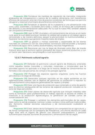 Propuesta 206 Fortalecer las medidas de regulación de mercados, integrando
propuestas de transparencia y justicia de la cadena alimentaria, con mecanismos
eficaces de actuación ante las crisis de precios constantes de forma que nos permita
recuperar y reactivar el principio de preferencia comunitaria.
Propuesta 207 Fortalecer el derecho de la ciudadanía a una alimentación más
sana, justa, sostenible y accesible para todos y todas, en el marco del cumplimiento
del derecho a una alimentación adecuada. Por lo cual la nueva PAC también deberá
ser una política alimentaria.
Propuesta 208 Ligar la PAC al empleo y al mantenimiento de activos en el medio
rural, para lo cual debe promover también la calidad del empleo en el trabajo agrario
remunerado, y, de manera definitiva, apoyar la pluriactividad, la multifuncionalidad, y
favorecer los sectores que generan mayores tasas de empleo.
Propuesta 209 La gestión y manejo sostenible y responsable de los bienes
naturales en coherencia con los instrumentos normativos internacionales y europeos
en materia de agua, tierra, suelos, biodiversidad y recursos fitogenéticos.
Propuesta 210 Reconocer por Ley la Vega de Granada como Bien de Interés
Cultural, para que el territorio agrario granadino de mayor potencial productivo, y con
un fuerte valor identitario, sea protegido a nivel autonómico.
1.2.5.7. Patrimonio cultural agrario
Propuesta 211 Defender el patrimonio cultural agrario de Andalucía, entendido
como aquellos bienes (naturales y culturales, materiales e inmateriales) que la
actividad agraria ha aportado a lo largo de la historia, desde los conocimientos no
formales a las vías pecuarias, los cortijos o los paisajes agrarios.
Propuesta 212 Proteger los espacios agrarios singulares, como las huertas
periurbanas o la Vega de Granada.
Propuesta 213 Desarrollar parques agrícolas en las vegas existentes en las
aglomeraciones urbanas, con el objetivo de garantizar su protección e impulsar su
aprovechamiento como espacios generadores de riqueza y empleo.
Propuesta 214 Crear una figura de protección que contemple un ente de gestión
para la efectiva salvaguarda de los terrenos de especial protección incluidos en la
zona de Vega periurbana.
Propuesta 215 Crear planes de desarrollo agrícola que incluyan medidas tales
como la formación para profesionalizar el trabajo agrícola, el acceso al crédito, la
transición a la producción Agroecológica, la generación de canales cortos de
comercialización, etc.
Propuesta 216 Proteger y señalizar los elementos patrimoniales de las vegas,
tales como la red de acequias, caminos rurales, cortijos y otros edificios tradicionales,
etc. Asimismo, realizar acciones educativas y de concienciación ciudadana al
respecto.
Propuesta 217 Crear, dentro de la Consejería con competencias en agricultura, y
de forma compartida con la Consejería de Presidencia, una oficina técnica en cada
vega. Este será el órgano de gestión con dotación presupuestaria y personal
suficiente para impulsar acciones de protección y dinamización de las vegas.
 