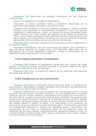 Propuesta 281 Desarrollar las energías renovables con dos objetivos
fundamentales:
•Disminuir la dependencia energética de Andalucía.
•Desarrollar un sector económico fuerte y competitivo relacionado con la
generación de energías renovables y la economía verde.
•Propuesta 282 Establecer un Plan de soberanía energética y freno al cambio
climático para garantizar la autosuficiencia energética a partir de recursos
endógenos y, especialmente, a partir de fuentes de energía renovables (solar,
eólica, biomasa, etc.), como medida de reducción de los niveles de emisión de
CO2, y como medida estratégica fundamental para afrontar, especialmente en el
sector agrario y del transporte de mercancías, una eventual situación de bloqueo
del mercado del crudo provocado por un conflicto internacional.
Propuesta 283 Incrementar la presencia de la economía social y cooperativa en
la industria andaluza.
Propuesta 284 Reforzar sectores productivos estratégicos que aumenten el
peso del sector industrial en nuestra tierra. Este desarrollo debe darse con la
participación de la clase trabajadora andaluza y desde la intervención de un
Gobierno andaluz comprometido con su pueblo.
1.2.8.3. Industria biomédica y farmacéutica
Propuesta 285 Fomentar la investigación biosanitaria con criterios de interés
general y financiación pública suficiente, evitando la influencia negativa del lobby
farmacéutico sobre qué y cómo se investiga.
Propuesta 286 Iniciar la producción pública de los productos farmacéuticos
esenciales para Andalucía.
1.2.8.4. Compromiso con una nueva minería
Propuesta 287 Apoyar el desarrollo racional del sector minero y considerar que
está llamado a desempeñar un papel importante como elemento de diversificación
productiva en el nuevo modelo económico.
Propuesta 288 Generar un consorcio público de minas que garantice un nivel de
extracción de los recursos minerales vinculado a las necesidades de la economía
andaluza, que, por un lado, facilite un papel director de lo público en la economía, y,
por otro, evite su expolio por parte de multinacionales, privando a las generaciones
futuras de la riqueza de nuestro subsuelo. En la dirección de este consorcio tendrán
participación las organizaciones sindicales. En el caso de que su puesta en marcha no
sea posible desde lo público, el apoyo a la autorización a los proyectos de
reactivación minera que se anuncian para Andalucía debe ir condicionado a garantías
de sostenibilidad ambiental y criterios de viabilidad social y económica, con
compromisos de que haya un importante retorno de los beneficios hacia los
habitantes de las zonas mineras, fundamentalmente, aplicando medidas en favor de
la diversificación económica (para evitar que se reproduzcan monocultivos mineros
como ya sucediera en otros tiempos).
 