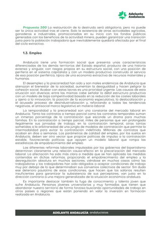 Propuesta 300 La restauración de lo destruido será obligatoria, pero no puede
ser la única actividad tras el cierre. Solo la existencia de otras actividades agrícolas,
ganaderas e industriales, promocionadas en su inicio con los fondos públicos
generados con los beneficios de la actividad minera, pueden garantizar una transición
justa para la población trabajadora que inevitablemente quedará afectada por el final
del ciclo extractivo.
1.3. Empleo
Andalucía tiene una formación social que presenta unas características
diferenciadas de los demás territorios del Estado español, producto de una historia
extensa y singular, con rasgos propios en su estructura social, con una posición de
periferia en el sistema capitalista y con un modelo productivo construido al servicio
de esa posición periférica, típico de una economía extractiva de recursos materiales y
humanos.
El desempleo y la precariedad han sido y son males endémicos de Andalucía que
atenazan el bienestar de la sociedad, aumentan la desigualdad y hacen peligrar la
cohesión social. Acabar con estas lacras es una prioridad urgente. Las causas de esta
situación son diversas; entre las mismas cabe señalar la débil estructura productiva
con un modelo de baja competitividad basado en la reducción de los costes laborales
y ajeno a la innovación, la posición de la economía especulativa, la deslocalización y
el acusado proceso de desindustrialización y, reforzando a todas las tendencias
negativas, el antisocial marco legislativo en materia laboral.
La temporalidad y la precariedad son una constante del mercado laboral en
Andalucía. Tanto los contratos a tiempo parcial como los contratos temporales suman
un inmenso porcentaje de la contratación que esconde un drama para muchas
familias. En la contratación a tiempo parcial, miles de personas que ven prolongada
ilegalmente sus jornadas de trabajo; en la contratación temporal, otras tantas
sometidas a la arbitrariedad de una jungla de modelos de contratación que permite la
intermodalidad para evitar la contratación indefinida. Millones de contratos que
acaban en días o semanas. Los parámetros de calidad del empleo, por los suelos en
Andalucía, deben ser otro vector que propicie políticas de impulso a la contratación
estable, favoreciendo políticas que apoyen un modelo laboral que rompa las
estadísticas de empobrecimiento del empleo.
Las diferentes reformas laborales impulsadas por los gobiernos del bipartidismo
determinan claramente una relación causa-efecto en la precarización del mercado
laboral. La afectación ha sido más clara a medida que se han aplicado las medidas
contenidas en dichas reformas, propiciando el empobrecimiento del empleo y la
desregulación absoluta en muchos sectores; viéndose en muchos casos cómo las
trabajadoras y los trabajadores han sido obligados a aceptar condiciones de trabajo
muy por debajo de lo que determinaban sus convenios colectivos de sector. Sin duda
ese deterioro paulatino de esas condiciones, que hacen que los salarios resulten
insuficientes para garantizar la subsistencia de sus perceptores, van justo en la
dirección contraria a una mejora generalizada de la situación económica andaluza.
Es importante destacar también la fuga de conocimiento y talento joven que
sufre Andalucía. Personas jóvenes universitarias y muy formadas que tienen que
abandonar nuestro territorio de forma forzosa buscando oportunidades de trabajo en
otros países o regiones que están poniendo en valor la inversión en formación
realizada en Andalucía.
 