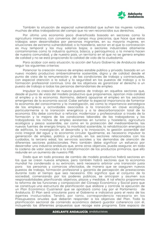 También la situación de especial vulnerabilidad que sufren las mujeres rurales,
muchas de ellas trabajadoras del campo que no ven reconocidos sus derechos.
Por último una economía poco diversificada basada en sectores como la
agricultura intensiva, con convenios del campo muy precarios, que hace que estos
trabajos sean desarrollados por personas migrantes, en su mayoría mujeres, en
situaciones de extrema vulnerabilidad; o la hostelería, sector en el que la contratación
es muy temporal y los muy salarios bajos; o sectores industriales altamente
contaminantes como la industria química, básica, y petroquímica; o la minería hacen
de nuestra comunidad, y de nuestro país, un territorio en el que no se genera empleo
de calidad y no se está propiciando la calidad de vida de la ciudadanía.
Para acabar con esta situación, la acción del futuro Gobierno de Andalucía debe
seguir los siguientes criterios:
Potenciar la creación masiva de empleo estable público y privado, basado en un
nuevo modelo productivo ambientalmente sostenible, digno y de calidad desde el
punto de vista de la remuneración y de las condiciones de trabajo y contractuales,
con especial atención a la salud y la seguridad en los puestos de trabajo y a la
formación profesional continua. Uno de los objetivos es garantizar el derecho a un
puesto de trabajo a todas las personas demandantes de empleo.
Impulsar la creación de nuevos puestos de trabajo en aquellos sectores que,
desde el punto de vista del modelo productivo que proponemos, aportan más calidad
al empleo y a la economía. Asimismo, deberá apoyarse el empleo en los sectores
emergentes de la economía social. Cabe señalar la especial importancia de fomentar
la economía del conocimiento y la investigación, así como la importancia estratégica
de los empleos y actividades asociados a la transición en clave ecológica,
particularmente a la transición energética y a la descarbonización total de la
economía. Ello debe contribuir a reforzar, modernizar y profesionalizar a través de la
formación y la mejora de las condiciones laborales de las trabajadoras y los
trabajadores los nichos de empleo existentes en turismo y hostelería, agricultura
ecológica y pesca sostenible, así como en la protección del medioambiente, las
nuevas fuentes de energía limpia, la movilidad sostenible, la rehabilitación energética
de edificios, la investigación, el desarrollo y la innovación, la gestión sostenible del
ciclo integral del agua y la economía circular. Igualmente, es necesario impulsar la
generación de empleo, público y privado, en los sectores relacionados con los
cuidados, la tercera edad, los servicios sociales y las demandas de atención de
diferentes sectores poblacionales. Pero también debe significar un esfuerzo por
desarrollar una industria andaluza que, entre otros objetivos, pueda asegurar, en toda
la cadena de valor asociada a la transformación de los productos primarios, que ello
redunde en un aumento de nuestro PIB.
Dado que en todo proceso de cambio de modelo productivo habrá sectores en
los que se crean nuevos empleos, pero también habrá sectores que la economía
mundial ha condenado a su extinción, será necesario arbitrar una transición justa
para las personas y comarcas afectadas, de manera que se aseguren nuevos
puestos de trabajo, formación profesional y garantía de percepción de prestaciones
durante todo el tiempo que sea necesario. Ello significa que el conjunto de la
sociedad, comenzando por los poderes públicos, se anticipan y asumen sus
responsabilidades planificando objetivos, plazos y medidas. A tal efecto proponemos
la reforma de las funciones y composición del Consejo Económico y Social para que
se constituya una estructura de planificación que elabore y controle la ejecución de
un Plan Económico Cuatrienal que se aprobará como Ley por el Parlamento de
Andalucía. El Plan será vinculante para el Gobierno e indicativo para el resto de los
agentes involucrados. Tendrá, por tanto, correspondencia necesaria en los
Presupuestos anuales que deberán responder a los objetivos del Plan. Toda la
planificación sectorial de contenido económico deberá guardar coherencia con él,
incluyendo las diferentes propuestas que recoge este programa. Este espacio de
 