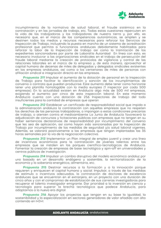 incumplimiento de la normativa de salud laboral, el fraude sistémico en la
contratación y en las jornadas de trabajo, etc. Todas estas cuestiones repercuten en
la vida de las trabajadoras y los trabajadores de nuestra tierra y, por ello, es
necesario que, en el marco de las competencias autonómicas, se amplíen y se
destinen todos los medios y recursos necesarios para reforzar los Servicios de
Inspección de Trabajo, incluyendo la puesta en marcha de un sistema de acreditación
profesional que permita a funcionarios andaluces debidamente habilitados para
reforzar la labor de la Inspección de trabajo así como la tramitación de los
expedientes sancionadores por parte de Laboral.la Autoridad En línea con esto, es
necesario involucrar a las organizaciones sindicales en el trabajo de persecución del
fraude laboral mediante la creación de protocolos de vigilancia y control de las
relaciones laborales en el marco de la empresa y, de esta manera, aprovechar el
capital humano de decenas de miles de delegadas y delegados sindicales existentes
en las empresas andaluzas, así como a los centenares de miles de personas con
afiliación sindical e integración directa en las empresas.
Propuesta 311 Impulsar el aumento de la dotación de personal en la Inspección
de Trabajo para facilitar la identificación y sanción de los incumplimientos de
convenio o contrato que puedan producirse. Este aumento debe tener como horizonte
tener una plantilla homologable con la media europea (1 inspector por cada 500
empresas). En la actualidad existen en Andalucía algo más de 500 mil empresas,
exigiendo el aumento por cinco de esta inspección laboral. En este momento
Andalucía cuenta con una dotación de 256 Inspectores de trabajo del todo
insuficientes para la cantidad de empresas que operan
Propuesta 312 Establecer un certificado de responsabilidad social que impida a
la administración andaluza la contratación con aquellas empresas que no respeten
los derechos de las personas trabajadoras, o impongan a estas condiciones precarias
de trabajo, o atenten contra el medioambiente La Junta de Andalucía favorecerá la
adjudicación de concursos y licitaciones públicas con empresas que no tengan en su
haber sentencias declarativas de responsabilidad por incumplimiento del convenio
que les sea de aplicación, así como hayan sido sancionadas por la Inspección de
Trabajo por incumplimiento de las medidas de seguridad y/o salud laboral vigentes.
Además, se valorará positivamente a las empresas que tengan implantadas las 35
horas semanales por la vía de la negociación colectiva.
Propuesta 313 Implementar un Plan integral de empleo juvenil y crear una línea
de incentivos económicos para la contratación de jóvenes talentos entre las
empresas que se instalen en los parques científico-tecnológicos de Andalucía.
Fomentar la creación de empresas de base tecnológica y spin-off en universidades y
centros públicos de investigación.
Propuesta 314 Impulsar un cambio disruptivo del modelo económico andaluz por
uno basado en un desarrollo endógeno y sostenible, la territorialización de la
economía y la soberanía energética, alimentaria, etc.
Propuesta 315 Destinar recursos a la formación y a la innovación porque
requieren y enriquecen el capital humano y social. Impulsar, a través de las medidas
de estímulo o incentivos adecuados, la contratación de doctores de excelencia
andaluces que se encuentran en el extranjero, en un proyecto con una duración de
cinco años y con el compromiso de estabilización de sus carreras investigadoras para
recuperar el talento investigador emigrante. Dar prioridad a la inversión en ciencia y
tecnología para superar la brecha tecnológica que padece Andalucía, para
adaptarnos a la nueva era digital.
Propuesta 316 Apoyar los proyectos que tengan en su base la igualdad, la
sostenibilidad y la especialización en sectores generadores de valor añadido con alto
contenido en I+D+I.
 