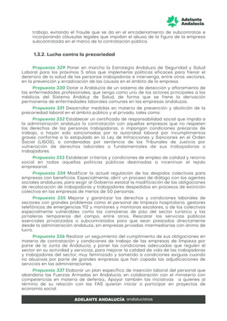 trabajo, evitando el fraude que se da en el encadenamiento de subcontratas e
incorporando cláusulas legales que impidan el abuso de la figura de la empresa
subcontratada en el marco de la contratación pública.
1.3.2. Lucha contra la precariedad
Propuesta 329 Poner en marcha la Estrategia Andaluza de Seguridad y Salud
Laboral para los próximos 5 años que implemente políticas eficaces para frenar el
deterioro de la salud de las personas trabajadoras e intervenga, entre otros vectores,
en la prevención y erradicación de las causas en el ámbito de la empresa.
Propuesta 330 Dotar a Andalucía de un sistema de detección y afloramiento de
las enfermedades profesionales, que tenga como uno de los actores principales a los
médicos del Sistema Andaluz de Salud, de forma que se frene la derivación
permanente de enfermedades laborales comunes en las empresas andaluzas.
Propuesta 331 Desarrollar medidas en materia de prevención y abolición de la
precariedad laboral en el ámbito público y el privado, tales como:
Propuesta 332 Establecer un certificado de responsabilidad social que impida a
la administración andaluza la contratación con aquellas empresas que no respeten
los derechos de las personas trabajadoras, o impongan condiciones precarias de
trabajo, o hayan sido sancionadas por la autoridad laboral por incumplimientos
graves conforme a lo estipulado en la Ley de Infracciones y Sanciones en el Orden
Social (LISOS), o condenadas por sentencia de los Tribunales de Justicia por
vulneración de derechos laborales o fundamentales de sus trabajadoras o
trabajadores.
Propuesta 333 Establecer criterios y condiciones de empleo de calidad y retorno
social en todas aquellas políticas públicas destinadas a incentivar el tejido
empresarial.
Propuesta 334 Modificar la actual regulación de los despidos colectivos para
empresas con beneficios. Especialmente, abrir un proceso de diálogo con los agentes
sociales andaluces, para exigir al Gobierno estatal la modificación de las obligaciones
de recolocación de trabajadoras y trabajadores despedidos en procesos de extinción
colectiva en las empresas de menos de 50 personas.
Propuesta 335 Mejorar y garantizar los derechos y condiciones laborales de
sectores con grandes problemas como el personal de limpieza hospitalaria, gestores
telefónicos de emergencias 112 y monitores y monitoras escolares, o de los colectivos
especialmente vulnerables como las camareras de piso del sector turístico y las
jornaleras temporeras del campo, entre otros. Rescatar los servicios públicos
esenciales privatizados o subcontratados para que sean prestados directamente
desde la administración andaluza, sin empresas privadas intermediarias con ánimo de
lucro.
Propuesta 336 Realizar un seguimiento del cumplimiento de sus obligaciones en
materia de contratación y condiciones de trabajo de las empresas de limpieza por
parte de la Junta de Andalucía, y poner las condiciones adecuadas que regulen el
sector en su actividad y servicios, para mejorar la calidad de vida de las trabajadoras
y trabajadores del sector, muy feminizado y sometido a condiciones exiguas cuando
no abusivas por parte de grandes empresas que han copado las adjudicaciones de
servicios en las administraciones.
Propuesta 337 Elaborar un plan específico de inserción laboral del personal que
abandona las Fuerzas Armadas en Andalucía, en colaboración con el ministerio con
competencias en materia de defensa,. Apoyar también las iniciativas a quienes al
término de su relación con las FAS quieran iniciar o participar en proyectos de
economía social.
 