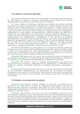 1.3.3. Mejores relaciones laborales
Es necesario reflexionar sobre el actual modelo de relaciones laborales que no
ha sido capaz de generar sinergias importantes para eliminar las enormes
desigualdades que presenta el mercado laboral en Andalucía.
Un nuevo modelo de relaciones laborales que necesita una revisión profunda
para poder dar espacio, participación y protagonismo a todas aquellas articulaciones
colectivas que vienen trabajando en materia de empleo en nuestra tierra, y que
permita que los acuerdos no tengan que estar revestidos de un carácter institucional,
y que se sometan al acuerdo de los sindicatos y organizaciones de trabajadores y
trabajadoras, sin que queden condicionados por ninguna variable que desvirtúe la
esencia de una negociación real. Del mismo modo es necesario repensar en un
modelo de relaciones laborales que mantenga la independencia de los sindicatos y
organizaciones de trabajadores y trabajadoras, y que afronte con garantías
democráticas la implicación del conjunto de actores que vienen desempeñando un
papel de representación colectiva en Andalucía. Hay un consenso general sobre que
los acuerdos de concertación social en Andalucía tienen un resultado desigual.
Dotados de fuertes aportaciones económicas, su desarrollo, su impacto y su
seguimiento y evaluación presentan claroscuros que es necesario corregir.
Propuesta 339 Redefinir la participación en el Consejo Económico y Social de
Andalucía y en el Consejo Andaluz de Relaciones Laborales, para que tengan cabida
a todos los interlocutores, que viene desempeñando un papel de dinamización,
interlocución y representación en el mundo del trabajo en Andalucía, con la intención
de ir construyendo un Marco andaluz de Relaciones Laborales.
Propuesta 340 Desvincular los marcos de concertación social en Andalucía de
las políticas de subvención en materia de políticas activas directamente atribuidas a
los sindicatos y organizaciones de trabajadores y trabajadoras implicados.
Propuesta 341 Transitar hacia un modelo descentralizado, que permita la
incorporación de sindicatos y organizaciones de trabajadores y trabajadoras que
existen en ámbitos territoriales inferiores al andaluz: provinciales, comarcales y
locales.
Propuesta 342 Corregir las deficiencias en el control y evaluación del desarrollo
de los contenidos programáticos y el seguimiento de las partidas de gastos
acordados en los pactos. Incorporaremos mecanismos de evaluación del grado de
cumplimiento de los mismos, no vinculados a los ámbitos propios de los firmantes de
los acuerdos.
1.3.4.Empleo con perspectiva de género
Propuesta 343 Impulsar políticas dirigidas a potenciar la igualdad de las
mujeres en el mundo laboral, a partir de propuestas encaminadas a corregir las
discriminaciones directas e indirectas que sufren en este ámbito, como son la
segregación ocupacional, la precariedad, la falta de representatividad, la desigualdad
salarial o el techo de cristal.
Propuesta 344 Elaborar una Ley y un Plan de igualdad retributiva en la
administración andaluza y entes instrumentales de la Junta de Andalucía que permita
avanzar hacia el fin de la brecha salarial de género, tener acceso a información sobre
los niveles salariales desglosados por sexo, incluyendo complementos o pagos en
especie, así como cláusulas sociales de contratación atentas al género. Especificar
en los planes de igualdad plazos de ejecución, así como objetivos cuantificables y
medibles.
 