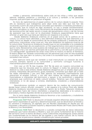 niveles y personas, centrándonos sobre todo en las niñas y niños que sepan
admirar, respetar, preservar y contribuir a la cultura y también, a las personas
mayores, que participen en perpetuar el legado.
Es hora de replantearnos el papel político de la cultura desde lo popular. Para
ello es necesario que trabajemos para dejar atrás esa idea que nos han ido
inculcando a partir de unas políticas culturales que atendían a intereses partidistas y
de mercado, que la cultura es algo accesorio, un lujo o simple entretenimiento.
Debemos recuperar su valor como herramienta de empoderamiento de las personas,
de reconstrucción del tejido social a través del pensamiento crítico y de las formas
de expresión que nos unen en la diversidad. Andalucía especialmente tiene que
afrontar un gran reto que tiene por delante con respecto a la cultura.
Desde Adelante Andalucía creemos en el papel activo de la política en la
cultura. La cultura hace identidad, y esa identidad andaluza hay que relanzarla y la
mejor forma es desde el conocimiento de las propias andaluzas y andaluces de su
patrimonio, costumbres, artes vivas etc. Hay que rehabilitar los espacios muertos de
la cultura local. Tenemos en Andalucía museos que no son accesibles a la ciudadanía
porque no responden de una explicación, un hilo argumentativo claro para la persona
que lo visita. Necesitamos crear puestos de trabajo que no solo sirvan al turista, si no
que hagan a las y los vecinos partícipes de su patrimonio y con ello que lo conozcan
y lo salvaguarden. Igualmente las artes vivas como la música, la danza, el flamenco,
el teatro deben ser también consumidos por las personas que viven en esa localidad
o comarca. Hay que abrir la cultura y las artes a la sociedad local y que también la
sociedad cree cultura.
Esta apertura tiene que ser también a nivel intercultural. La creación de otras
culturas siempre aporta a la comunidad y asimismo consigue fusiones e
intercambios positivos para la sociedad.
Con casi un 20 % (las mujeres, 23,2 %) de paro en nuestra comunidad es
indecente que los recursos para la cultura no lleguen a todas las personas que
dedican su vida a este ámbito. Desde Adelante abogamos por un empleo digno para
artistas, intérpretes del patrimonio, guías, bailaores, cantantes que dejen de un lado
las redes clientelistas y por otro lado apartar las empresas intermediarias que
precarizan el empleo cultural, y con ello abrir bolsas de trabajo públicas para
historiadores e intérpretes del patrimonio y apoyar a los autónomos y pequeñas
empresas que conforman el tejido cultural andaluz. Tenemos que crear redes, no
clientelares, si no de apoyo a artistas, diseñadores, creadores y emprendedores
andaluces
Reivindicamos también un espacio dentro de los medios de comunicación
donde hacer cultura, difundir, compartir y dar espacio a la cultura. Para ello, desde
Adelante Andalucía reivindicamos espacios dentro de la Radio Televisión Andaluza
con proyectos fuera del marco clientelista y programas dedicados a la cultura, la
diversidad y medios digitales donde se proyecte la creación cultural.
Por lo tanto desde Adelante Andalucía llevamos a las ciudadanas y ciudadanos
andaluces las siguientes propuestas:
Propuesta 1527 Pedir la devolución al Estado español diferentes obras artísticas
que fueron expoliadas en guerras y desamortizaciones, que se devolvieron al Estado y
no volvieron a Andalucía. Un ejemplo son los Murillos expoliados en Sevilla por los
franceses y devueltos al Estado Español y depositados Museo del Prado (Santa María
la Blanca y Los Venerables).
Propuesta 1528 Pedir la devolución o custodia compartida de obras relevantes
andaluzas que fueron llevadas a Madrid y que son parte fundamental de la historia
del territorio como la Dama de Baza y otras colecciones arqueológicas. Estas piezas
son fundamentales en la historia de los lugares y una fuente cultural. De la misma
forma incautar el patrimonio robado a Andalucía por manos privadas
 