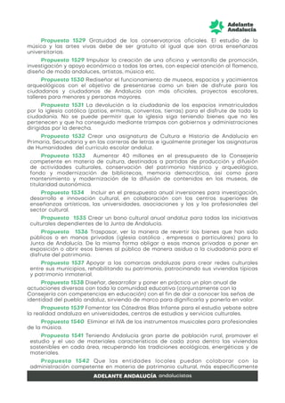 Propuesta 1529 Gratuidad de los conservatorios oficiales. El estudio de la
música y las artes vivas debe de ser gratuito al igual que son otras enseñanzas
universitarias.
Propuesta 1529 Impulsar la creación de una oficina y ventanilla de promoción,
investigación y apoyo económico a todas las artes, con especial atención al flamenco,
diseño de moda andaluces, artistas, música etc.
Propuesta 1530 Rediseñar el funcionamiento de museos, espacios y yacimientos
arqueológicos con el objetivo de presentarse como un bien de disfrute para los
ciudadanos y ciudadanos de Andalucía con más oficiales, proyectos escolares,
talleres para menores y personas mayores.
Propuesta 1531 La devolución a la ciudadanía de los espacios inmatriculados
por la iglesia católica (patios, ermitas, conventos, tierras) para el disfrute de toda la
ciudadanía. No se puede permitir que la iglesia siga teniendo bienes que no les
pertenecen y que ha conseguido mediante trampas con gobiernos y administraciones
dirigidas por la derecha.
Propuesta 1532 Crear una asignatura de Cultura e Historia de Andalucía en
Primaria, Secundaria y en las carreras de letras e igualmente proteger las asignaturas
de Humanidades del currículo escolar andaluz.
Propuesta 1533 Aumentar 40 millones en el presupuesto de la Consejería
competente en materia de cultura, destinados a partidas de producción y difusión
de actividades culturales, conservación del patrimonio histórico y arqueológico,
fondo y modernización de bibliotecas, memoria democrática, así como para
mantenimiento y modernización de la difusión de contenidos en los museos, de
titularidad autonómica.
Propuesta 1534 Incluir en el presupuesto anual inversiones para investigación,
desarrollo e innovación cultural, en colaboración con los centros superiores de
enseñanzas artísticas, las universidades, asociaciones y las y los profesionales del
sector cultural.
Propuesta 1535 Crear un bono cultural anual andaluz para todas las iniciativas
culturales dependientes de la Junta de Andalucía.
Propuesta 1536 Traspasar, ver la manera de revertir los bienes que han sido
públicos o en manos privadas (iglesia católica , empresas o particulares) para la
Junta de Andalucía. De la misma forma obligar a esas manos privadas a poner en
exposición o abrir esos bienes al público de manera asidua a la ciudadanía para el
disfrute del patrimonio.
Propuesta 1537 Apoyar a las comarcas andaluzas para crear redes culturales
entre sus municipios, rehabilitando su patrimonio, patrocinando sus viviendas típicas
y patrimonio inmaterial.
Propuesta 1538 Diseñar, desarrollar y poner en práctica un plan anual de
actuaciones diversas con toda la comunidad educativa (conjuntamente con la
Consejería con competencias en educación) con el fin de dar a conocer las señas de
identidad del pueblo andaluz, sirviendo de marco para dignificarla y ponerla en valor.
Propuesta 1539 Fomentar las Cátedras Blas Infante para el estudio yebate sobre
la realidad andaluza en universidades, centros de estudios y servicios culturales.
Propuesta 1540 Eliminar el IVA de los instrumentos musicales para profesionales
de la música.
Propuesta 1541 Teniendo Andalucía gran parte de población rural, promover el
estudio y el uso de materiales característicos de cada zona dentro las viviendas
sostenibles en cada área, recuperando las tradiciones ecológicas, energéticas y de
materiales.
Propuesta 1542 Que las entidades locales puedan colaborar con la
administración competente en materia de patrimonio cultural, más específicamente
 