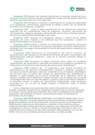 Propuesta 1576 Apostar por licencias alternativas al copyright tradicional como
licencias Creative Commons, dando la posibilidad a cada autor de decidir, sobre los
derechos que quiere ejercer en su propia obra.
Propuesta 1577 Aumentar e incentivar la participación en programas destinados
a la cooperación internacional, potenciando el trabajo cultural con los territorios
limítrofes como el Algarve o el Sahara.
Propuesta 1578 Lograr la plena equiparación de las enseñanzas superiores
artísticas con las universitarias, tanto en programa, normativa, estructuras de
funcionamiento, categoría, tipología y denominación de los títulos oficiales ofrecidos,
así como los estatutos del profesorado y alumnado.
Propuesta 1579 Impulsar la investigación, difusión y edición de las Hablas
Andaluzas, así como impulsar a los colectivos que han empezado a realizar la
escritura del andaluz con gramática
Propuesta 1580 Fomentar y difundir la cultura gitana en Andalucía, eliminando
las desigualdades en los ámbitos económicos, educativos, científicos, informativos y
culturales, así como seguir introduciendo la historia del pueblo gitano andaluz en los
libros de texto.
Propuesta 1581 Garantizar la permanencia del Centro Andaluz de
Documentación del Flamenco en el Palacio de Pemartín de Jerez, involucrando a las
administraciones públicas andaluzas y local en su difusión, poniendo énfasis al
ámbito escolar
Propuesta 1582 Garantizar el apoyo financiero para todas las entidades
organizadoras de actuaciones y festivales de flamenco en Andalucía, igualando su
financiación a la financiación de este tipo de eventos fuera de Andalucía.
Propuesta 1583: creación de un observatorio que analice los datos de
participación en las distintas manifestaciones culturales y artísticas, orientado a
conocer la evolución del sector cada año, incidiendo en sus fortalezas y debilidades,
de tal forma que su función sea corregir las desviaciones que empobrezcan o
debiliten el sector andaluz de la cultura, vertebrador de su identidad, fuente de
riqueza y empleo. Dicho observatorio puede funcionar con los medios que ya posee
la Consejería del ramo; se trata de ordenar y publicar toda la información referida a
la actividad cultural, un listado de producciones audiovisuales, artes escénicas,
musicales etc, con el que se pueda analizar y reflexionar sobre la deriva
desarrollada.
Como consecuencia de estos estudios, nace la necesidad de encuentros
anuales, o bienales, (llámese ferias, congresos, encuentros) de los actores implicados
en el hecho cultural, donde sea analizado y discutido los resultados de los estudios
publicados, instruyéndose los índices correctores para seguir fortaleciendo el
entramado cultural andaluz.
Propuesta 1584 RESIDENCIAS CREATIVAS Y CULTURALES ANDALUZAS. Con el
fin de dar contenido a la red de espacios escénicos existentes a lo largo de toda la
geografía andaluza, una forma de mantener vivos esos recintos, sería mediante la
implantación y organización de residencias creativas, en las cuales los diversos
integrantes del sector dispondrían de los espacios y sus medios para procesos de
investigación y creación, siendo una de las contrapartidas el brindar su arte y sus
espectáculos al municipio en el que estén realizando dicha residencia, a la vez que
brindar otro tipo de actividades participativas para y con l@s vecin@s.
 