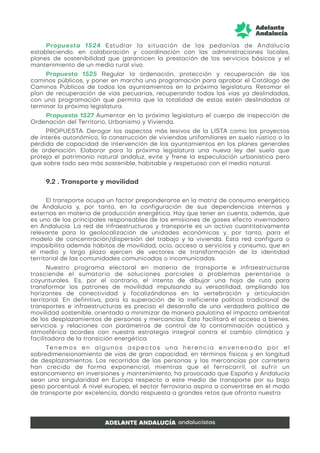 Propuesta 1524 Estudiar la situación de las pedanías de Andalucía
estableciendo, en colaboración y coordinación con las administraciones locales,
planes de sostenibilidad que garanticen la prestación de los servicios básicos y el
mantenimiento de un medio rural vivo.
Propuesta 1525 Regular la ordenación, protección y recuperación de los
caminos públicos, y poner en marcha una programación para aprobar el Catálogo de
Caminos Públicos de todos los ayuntamientos en la próxima legislatura. Retomar el
plan de recuperación de vías pecuarias, recuperando todas las vías ya deslindadas,
con una programación que permita que la totalidad de estas estén deslindadas al
terminar la próxima legislatura.
Propuesta 1527 Aumentar en la próxima legislatura el cuerpo de inspección de
Ordenación del Territorio, Urbanismo y Vivienda.
PROPUESTA. Derogar los aspectos más lesivos de la LISTA como los proyectos
de interés autonómico, la construcción de viviendas unifamiliares en suelo rústico o la
pérdida de capacidad de intervención de los ayuntamientos en los planes generales
de ordenación. Elaborar para la próxima legislatura una nueva ley del suelo que
proteja el patrimonio natural andaluz, evite y frene la especulación urbanística pero
que sobre todo sea más sostenible, habitable y respetuoso con el medio natural.
9.2 . Transporte y movilidad
El transporte ocupa un factor preponderante en la matriz de consumo energético
de Andalucía y, por tanto, en la configuración de sus dependencias internas y
externas en materia de producción energética. Hay que tener en cuenta, además, que
es uno de los principales responsables de las emisiones de gases efecto invernadero
en Andalucía. La red de infraestructuras y transporte es un activo cuantitativamente
relevante para la geolocalización de unidades económicas y, por tanto, para el
modelo de concentración/dispersión del trabajo y la vivienda. Esta red configura o
imposibilita además hábitos de movilidad, ocio, acceso a servicios y consumo, que en
el medio y largo plazo ejercen de vectores de transformación de la identidad
territorial de las comunidades comunicadas o incomunicadas.
Nuestro programa electoral en materia de transporte e infraestructuras
trasciende el sumatorio de soluciones parciales a problemas perentorios o
coyunturales. Es, por el contrario, el intento de dibujar una hoja de ruta para
transformar los patrones de movilidad impulsando su versatilidad, ampliando los
horizontes de conectividad y focalizándonos en la vertebración y articulación
territorial. En definitiva, para la superación de la ineficiente política tradicional de
transportes e infraestructuras es preciso el desarrollo de una verdadera política de
movilidad sostenible, orientada a minimizar de manera paulatina el impacto ambiental
de los desplazamientos de personas y mercancías. Esto facilitará el acceso a bienes,
servicios y relaciones con parámetros de control de la contaminación acústica y
atmosférica acordes con nuestra estrategia integral contra el cambio climático y
facilitadora de la transición energética.
Tenemos en algunos aspectos una herencia envenenada por el
sobredimensionamiento de vías de gran capacidad, en términos físicos y en longitud
de desplazamientos. Los recorridos de las personas y las mercancías por carretera
han crecido de forma exponencial, mientras que el ferrocarril, al sufrir un
estancamiento en inversiones y mantenimiento, ha provocado que España y Andalucía
sean una singularidad en Europa respecto a este medio de transporte por su bajo
peso porcentual. A nivel europeo, el sector ferroviario aspira a convertirse en el modo
de transporte por excelencia, dando respuesta a grandes retos que afronta nuestra
 