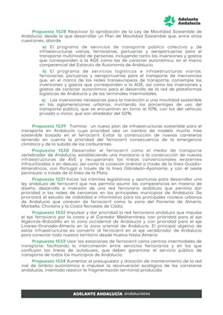 Propuesta 1528 Reactivar la aprobación de la Ley de Movilidad Sostenible de
Andalucía, desde la que desarrollar un Plan de Movilidad Sostenible que, entre otras
cuestiones, aborde:
a) El programa de servicios de transporte público colectivo y de
infraestructuras viarias, ferroviarias, portuarias y aeroportuarias para el
transporte multimodal de personas, incluyendo tanto las inversiones y gastos
que corresponden a la AGE como las de carácter autonómico, en el marco
competencial del Estatuto de Autonomía de Andalucía.
b) El programa de servicios logísticos e infraestructuras viarias,
ferroviarias, portuarias y aeroportuarias para el transporte de mercancías
que, en el marco de las redes transeuropeas de transporte, contemple las
inversiones y gastos que corresponden a la AGE, así como las inversiones y
gastos de carácter autonómico para el desarrollo de la red de plataformas
logísticas de Andalucía y de las terminales intermodales.
a) Las inversiones necesarias para la transición a una movilidad sostenible
en las aglomeraciones urbanas, invirtiendo los porcentajes de uso del
transporte público, que se encuentran en torno al 10%, con los del vehículo
privado a motor, que son alrededor del 50%.
Propuesta 1529 Tramitar un nuevo plan de infraestructuras sostenible para el
transporte en Andalucía cuya prioridad sea un cambio de modelo mucho más
sostenible basado en el ferrocarril. Evitar la construcción de nuevas carreteras
teniendo en cuenta la prioridad del ferrocarril consecuencia de la emergencia
climática y de la subida de los carburantes.
Propuesta 1530 Desarrollar el ferrocarril como el medio de transporte
vertebrador de Andalucía, estableciendo una moratoria a la construcción de nuevas
infraestructuras de AVE y recuperando las líneas convencionales existentes
infrautilizadas o en desuso, así como la conexión oriental a través de la línea Guadix-
Almendricos, con Portugal a través de la línea Gibraleón-Ayamonte, y con el oeste
peninsular a través de la línea de la Plata.
Propuesta 1531 Iniciar los trámites legislativos y oportunos para desarrollar una
ley andaluza de ferrocarril que nos permita asumir las competencias en materia de
diseño, desarrollo e inversión de una red ferroviaria andaluza que permita dar
prioridad a las redes de cercanías en los principales municipios de Andalucía. Se
priorizará el estudio de viabilidad e informativo para los principales núcleos urbanos
de Andalucía que carecen de ferrocarril como la zona del Poniente de Almería,
Marbella, Chiclana y la Costa Noroeste de Cádiz.
Propuesta 1532 Impulsar y dar prioridad la red ferroviaria andaluza que impulse
el eje ferroviario por la costa y el Corredor Mediterráneo, con prioridad para el eje
Algeciras-Bobadilla en la zona occidental de Andalucía y con prioridad para el eje
Linares-Granada-Almería en la zona oriental de Andalucía. El principal objetivo de
estas infraestructuras es convertir al ferrocarril en el eje vertebrador de Andalucía
para conectar todo nuestro territorio desde Huelva hasta Almería
Propuesta 1533 Usar las estaciones de ferrocarril como centros intermodales de
transporte, facilitando la interconexión entre servicios ferroviarios y en los que
confluyan las líneas de autobuses, que deben garantizar el servicio público de
transporte de todos los municipios de Andalucía.
Propuesta 1534 Aumentar el presupuesto y dotación de mantenimiento de la red
vial de ámbito autonómico e impulsar la reconversión ecológica de las carreteras
andaluzas, intentado resarcir la fragmentación territorial producida.
 