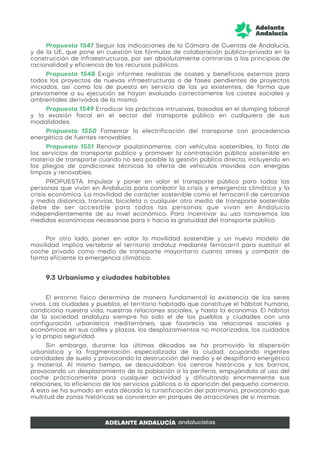Propuesta 1547 Seguir las indicaciones de la Cámara de Cuentas de Andalucía,
y de la UE, que pone en cuestión las fórmulas de colaboración público-privada en la
construcción de infraestructuras, por ser absolutamente contrarias a los principios de
racionalidad y eficiencia de los recursos públicos.
Propuesta 1548 Exigir informes realistas de costes y beneficios externos para
todos los proyectos de nuevas infraestructuras o de fases pendientes de proyectos
iniciados, así como los de puesta en servicio de las ya existentes, de forma que
previamente a su ejecución se hayan evaluado correctamente los costes sociales y
ambientales derivados de la misma.
Propuesta 1549 Erradicar las prácticas intrusivas, basadas en el dumping laboral
y la evasión fiscal en el sector del transporte público en cualquiera de sus
modalidades.
Propuesta 1550 Fomentar la electrificación del transporte con procedencia
energética de fuentes renovables.
Propuesta 1551 Renovar paulatinamente, con vehículos sostenibles, la flota de
los servicios de transporte público y promover la contratación pública sostenible en
materia de transporte cuando no sea posible la gestión pública directa, incluyendo en
los pliegos de condiciones técnicas la oferta de vehículos movidos con energías
limpias y renovables.
PROPUESTA. Impulsar y poner en valor el transporte público para todas las
personas que vivan en Andalucía para combatir la crisis y emergencia climática y la
crisis económica. La movilidad de carácter sostenible como el ferrocarril de cercanías
y media distancia, tranvías, bicicleta o cualquier otro medio de transporte sostenible
debe de ser accesible para todas las personas que vivan en Andalucía
independientemente de su nivel económico. Para incentivar su uso tomaremos las
medidas económicas necesarias para ir hacia la gratuidad del transporte público.
Por otro lado, poner en valor la movilidad sostenible y un nuevo modelo de
movilidad implica vertebrar el territorio andaluz mediante ferrocarril para sustituir el
coche privado como medio de transporte mayoritario cuanto antes y combatir de
forma eficiente la emergencia climática.
9.3 Urbanismo y ciudades habitables
El entorno físico determina de manera fundamental la existencia de los seres
vivos. Las ciudades y pueblos, el territorio habitado que constituye el hábitat humano,
condiciona nuestra vida, nuestras relaciones sociales, y hasta la economía. El hábitat
de la sociedad andaluza siempre ha sido el de los pueblos y ciudades con una
configuración urbanística mediterránea, que favorecía las relaciones sociales y
económicas en sus calles y plazas, los desplazamientos no motorizados, los cuidados
y la propia seguridad.
Sin embargo, durante las últimas décadas se ha promovido la dispersión
urbanística y la fragmentación especializada de la ciudad, ocupando ingentes
cantidades de suelo y provocando la destrucción del medio y el despilfarro energético
y material. Al mismo tiempo, se descuidaban los centros históricos y los barrios,
provocando un desplazamiento de la población a la periferia, empujándola al uso del
coche prácticamente para cualquier actividad y dificultando enormemente sus
relaciones, la eficiencia de los servicios públicos o la aparición del pequeño comercio.
A esto se ha sumado en esta década la turistificación del patrimonio, provocando que
multitud de zonas históricas se conviertan en parques de atracciones de sí mismas.
 