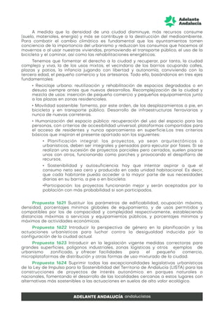 A medida que la densidad de una ciudad disminuye, más recursos consume
(suelo, materiales, energía) y más se contribuye a la destrucción del medioambiente.
Para combatir el cambio climático es fundamental que los ayuntamientos tomen
conciencia de la importancia del urbanismo y reduzcan los consumos que hacemos al
movernos o al usar nuestras viviendas, promoviendo el transporte público, el uso de la
bicicleta y el caminar, así como las rehabilitaciones energéticas.
Tenemos que fomentar el derecho a la ciudad y recuperar, por tanto, la ciudad
compleja y viva, la de los usos mixtos, el vecindario de los barrios ocupando calles,
plazas y patios, la infancia jugando con libertad y autonomía, conviviendo con la
tercera edad, el pequeño comercio y los artesanos. Todo ello, basándonos en tres ejes
fundamentales:
• Reciclaje urbano: reutilización y rehabilitación de espacios degradados o en
desuso siempre antes que nuevos desarrollos. Recomplejización de la ciudad y
mezcla de usos: inserción de pequeño comercio y pequeños equipamientos junto
a las plazas en zonas residenciales.
• Movilidad sostenible: fomento, por este orden, de los desplazamientos a pie, en
bicicleta y en transporte público. Desarrollo de infraestructuras ferroviarias y
nunca de nuevas carreteras.
• Humanización del espacio público: recuperación del uso del espacio para las
personas, con criterios de accesibilidad universal; plataformas compartidas para
el acceso de residentes y nunca aparcamiento en superficie.Los tres criterios
básicos que inspiran el presente apartado son los siguientes:
• Planificación integral: los proyectos, ya sean arquitectónicos o
urbanísticos, deben ser integrales y pensados para ejecutar por fases. Si se
realizan una sucesión de proyectos parciales pero cerrados, suelen pisarse
unos con otros, funcionando como parches y provocando el despilfarro de
recursos.
• Sostenibilidad y autosuficiencia: hay que intentar aspirar a que el
consumo neto sea cero y producido en cada unidad habitacional. Es decir,
que cada habitante pueda acceder a la mayor parte de sus necesidades
diarias en su barrio, a pie o en bicicleta.
•Participación: los proyectos funcionarán mejor y serán aceptados por la
población con más probabilidad si son participados.
Propuesta 1621 Sustituir los parámetros de edificabilidad, ocupación máxima,
densidad, porcentajes mínimos globales de equipamiento, y de usos permitidos y
compatibles por los de compacidad y complejidad respectivamente, estableciendo
distancias máximas a servicios y equipamientos públicos, y porcentajes mínimos y
máximos de actividades económicas.
Propuesta 1622 Introducir la perspectiva de género en la planificación y las
actuaciones urbanísticas para luchar contra la desigualdad inducida por la
configuración de la ciudad actual.
Propuesta 1623 Introducir en la legislación vigente medidas correctoras para
grandes superficies, polígonos industriales, zonas logísticas y otros ejemplos de
urbanismo zonificado, y ofrecer facilidades para el pequeño comercio,
microplataformas de distribución y otras formas de uso mixturado de la ciudad.
Propuesta 1624 Suprimir todas las excepcionalidades legislativas urbanísticas
de la Ley de Impulso para la Sostenibilidad del Territorio de Andalucía (LISTA) para las
construcciones de proyectos de interés autonómico en parques naturales o
nacionales, fomentando el desarrollo de las localidades cercanas a estos lugares con
alternativas más sostenibles a las actuaciones en suelos de alto valor ecológico.
 
