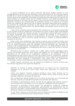 El quinto problema es la grave situación del litoral andaluz debido a una
sobreexplotación de los recursos naturales y una urbanización de la costa que supera
el 60% de la misma. El descuido de nuestro litoral es cada vez más evidente. En los
últimos años se han adoptado soluciones cortoplacistas que pasan por la inversión de
dinero público en dragar arena de los fondos marinos, o en darle bocados a los
sistemas dunares en el mejor de los casos. A esto hay que añadir que los núcleos de
población costeros ven incrementada su población estival y no cuentan en muchos
casos con sistemas de depuración de las aguas residuales adecuados para soportar
tal aumento de población, vertiendo al mar aguas que no reúnen las condiciones
adecuadas para el sostenimiento de determinadas actividades como el sector del
marisqueo y la pesca
Y, por último, también está el problema del transporte y la movilidad insostenible
en los núcleos turísticos andaluces. El transporte en estos núcleos sigue realizándose
básicamente a través del vehículo privado, no contribuye a hacer del sector turístico
un sector sostenible que oferte servicios públicos de calidad, y no favorece la
diversificación de la oferta turística, ni el descanso ni el ocio. Una nueva concepción
de la movilidad en todo el territorio puede contribuir a romper su estacionalidad y
vertebrar el territorio.
Estos, entre otros problemas, nos inducen a pensar que el modelo turístico que
impera en Andalucía no es el más adecuado para los intereses de los y las andaluzas;
sí lo es, específicamente, para las grandes cadenas hoteleras, las centrales de
reserva y las touroperadoras internacionales, pero no lo es, especialmente, para los
intereses de los trabajadores y trabajadoras del sector, y para los vecinos y vecinas
que sufren la masificación.
Pensamos que el sector turístico es y debe seguir siendo estratégico para
nuestra comunidad autónoma, pero hemos de apostar por un modelo diferente si
pensamos en el interés de la ciudadanía andaluza y de Andalucía y en la
sostenibilidad de este sector para el futuro de nuestra tierra. E, igualmente, creemos
que desde la administración andaluza se puede hacer más y mejor en este ámbito sin
necesidad de gran esfuerzo y financiación, sino sobre todo de imaginación,
creatividad y mucha sensibilidad, poniendo las prioridades justas en su lugar.
Desde nuestra convicción, han de adoptarse medidas en materia turística que
han de dar respuesta a los siguientes objetivos:
•Mostrar el camino al tejido empresarial en la mejora de las condiciones
laborales de su personal como mejor medio para garantizar un turismo de
calidad.
•Tener una potente industria turística andaluza como mejor alianza con la
sociedad andaluza y con la autonomía de nuestro sector, ante el envite de las
grandes cadenas y centrales de reservas.
•Ser competitivos desde Andalucía en la oferta de servicios en el mercado de
Internet, creando una plataforma pública de centrales de reservas.
•Incorporar la participación social, no solo de los agentes del sistema turístico,
sino también de la sociedad civil, en los órganos colegiados de participación.
•Promover la actividad turística desde una perspectiva ambiental mediante
prácticas ambientalmente sostenibles, garantizando la preservación de los
recursos naturales y patrimoniales que la posibilita, especialmente en la franja
del litoral andaluz y los espacios naturales protegidos.
•Y, por último, mejorar la coordinación entre el Gobierno andaluz, el Gobierno del
Estado y los ayuntamientos en la planificación turística.
 