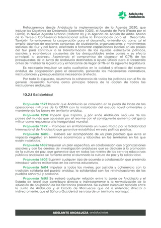 Reforzaremos desde Andalucía la implementación de la Agenda 2030, que
incluye los Objetivos de Desarrollo Sostenible (ODS), el Acuerdo de París (Pacto por el
Clima), la Nueva Agenda Urbana (Hábitat III) y la Agenda de Acción de Addis Abeba
de la Tercera Conferencia Internacional sobre la Financiación para el Desarrollo.
También fomentaremos la cooperación para el desarrollo, entendiendo como tal el
amplio abanico de acciones conjuntas de ciudadanía, organizaciones y movimientos
sociales del Sur y del Norte, orientada a fomentar capacidades locales en los países
del Sur para contribuir a la transformación de las injustas estructuras políticas,
sociales y económicas causantes de las desigualdades entre países y su efecto
principal, la pobreza. Asumiendo el compromiso de alcanzar el 0,7% de los
presupuestos de la Junta de Andalucía destinados a Ayuda Oficial para el Desarrollo
antes de finalizar la legislatura y el horizonte de llegar al 1% en la siguiente legislatura.
Es necesario impulsar un salto cualitativo en la calidad y eficacia del sistema
andaluz de cooperación para el desarrollo, poniendo los mecanismos normativos,
institucionales y presupuestarios necesarios al efecto.
Por todo lo expuesto, asumimos la coherencia de todas las políticas con el fin de
generar desarrollo humano como principio básico de la acción de todas las
instituciones andaluzas.
10.2.1 Solidaridad
Propuesta 1597 Impedir que Andalucía se convierta en la punta de lanza de las
operaciones militares de la OTAN con la instalación del escudo naval antimisiles o
manteniendo las bases en territorio andaluz.
Propuesta 1598 Impedir que España, y por ende Andalucía, sea uno de los
países del mundo que apuestan por el rearme con el consiguiente aumento del gasto
militar como respuesta a la inseguridad mundial.
Propuesta 1599 .- Promover en el Parlamento un nuevo Pacto por la Solidaridad
Internacional de Andalucía que garantice estabilidad en esta política pública.
Propuesta 1600.- Deberá ser acompañado de un plan paralelo que evite el
impacto negativo en términos económicos y laborales en los territorios en los que
están instaladas.
Propuesta 1602 Impulsar un plan específico, en colaboración con organizaciones
sociales y con los centros de investigación andaluces que se dedican a la promoción
de la cultura de paz, que garantice que en todos los niveles de los centros educativos
públicos andaluces se fomenta entre el alumnado la cultura de paz y la solidaridad.
Propuesta 1603 Suprimir cualquier tipo de acuerdo o colaboración que pretenda
introducir valores militaristas en los centros educativos.
Propuesta 1604 Impulsar a todos los niveles, por justicia y coherencia con la
tradición solidaria del pueblo andaluz, la solidaridad con las reivindicaciones de los
pueblos saharaui y palestino.
Propuesta 1605 Se evitará cualquier relación entre la Junta de Andalucía y el
Estado de Israel que contribuya directa o indirectamente a la normalización de la
situación de ocupación de los territorios palestinos. Se evitará cualquier relación entre
la Junta de Andalucía y el Estado de Marruecos que dé a entender, directa o
indirectamente, que el Sáhara Occidental se trata de un territorio marroquí.
 