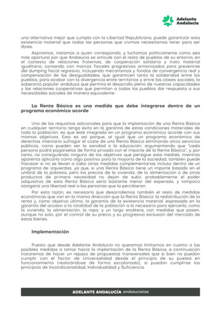 una alternativa mejor que cumpla con la Libertad Republicana, puede garantizar esta
existencia material que todas las personas que vivimos necesitamos tener para ser
libres.
Aspiramos, instamos a quien corresponda, y luchamos políticamente como sea
más oportuno por que Andalucía se articule con el resto de pueblos de su entorno, en
el contexto de relaciones fraternas, de cooperación solidaria y trato material
igualitario, contando con marcos fiscales progresivos armonizados para prevenirse
del dumping fiscal regresivo, incluyendo mecanismos y fondos de convergencia real y
compensación de las desigualdades, que garanticen tanto la solidaridad entre los
pueblos, para acabar con la divergencia entre territorios y entre las clases sociales, la
soberanía popular andaluza que permita el desarrollo pleno de nuestras capacidades
y las relaciones cooperativas que permitan a todos los pueblos dar respuesta a sus
necesidades sociales de manera equivalente.
La Renta Básica es una medida que debe integrarse dentro de un
programa económico acorde
Uno de los requisitos adicionales para que la implantación de una Renta Básica
en cualquier territorio tenga éxito en la garantía de estas condiciones materiales de
toda la población, es que esté integrada en un programa económico acorde con sus
mismos objetivos. Esto es así porque, al igual que un programa económico de
derechas intentaría sufragar el coste de una Renta Básica eliminando otros servicios
públicos, como pueden ser la sanidad o la educación, argumentando que “cada
persona podrá pagárselos de forma privada con el importe de la Renta Básica”, y, por
tanto, no consiguiendo ninguno de los objetivos que persigue esta medida, mientras
aparenta aplicarla como algo positivo para la mayoría de la sociedad, también puede
fracasar si no se llevan a cabo otras medidas complementarias incluso dentro de un
programa de izquierdas, ya que, si una Renta Básica tiene un importe basado en el
umbral de la pobreza, pero los precios de la vivienda, de la alimentación o de otros
productos de primera necesidad no dejan de subir, probablemente el poder
adquisitivo de esta Renta Básica sería bastante menor del esperado, y tampoco
otorgaría una libertad real a las personas que la percibieran.
Por esta razón, es necesario que desarrollemos también el resto de medidas
económicas que van en la misma dirección que la Renta Básica: la redistribución de la
renta y, como objetivo último, la garantía de la existencia material, expresada en la
garantía del acceso a la totalidad de la población a lo necesario para ejercerla, como
la vivienda, la alimentación, la ropa, y un largo etcétera, con medidas que pasen,
aunque no solo, por el control de su precio y su progresiva exclusión del mercado de
estos bienes.
Implementación
Puesto que desde Adelante Andalucía no queremos limitarnos en cuanto a las
posibles medidas a tomar hacia la implantación de la Renta Básica, a continuación
trataremos de hacer un repaso de propuestas transversales que si bien no puedan
cumplir con el factor de Universalidad desde el principio de su puesta en
funcionamiento (realizándose de forma escalonada), si puedan cumplirse los
principios de Incondicionalidad, Individualidad y Suficiencia.
 