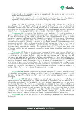 -Incentivará la investigación para la adaptación del sistema agroalimentario
andaluz al caos climático.
-Y establecerá medidas de fomento para la reutilización de subproductos
agrarios y su empleo en la producción de energía a través de biomasa.
Dicha Ley de Agricultura deberá contemplar una nueva adaptación y
actualización de la Ley 8/1984 de Reforma Agraria de Andalucía, para implementar el
precepto constitucional de la función social de la propiedad, con el objetivo de
modificar las actuales estructuras latifundistas de propiedad de la tierra hacia un
modelo más social, que priorizará la creación de empresas de economía social.
Propuesta 156 Elaborar un Plan de Ordenación Agrícola y Ganadera dirigido a la
gestión adecuada de los distintos territorios agrícolas o ganaderos con el fin de evitar
el uso especulativo de la tierra y de los recursos, especialmente el agua como
elemento imprescindible para la actividad agroganadera (el agua es un recurso que
tiene que ser considerado como bien público y debe ser gestionada desde una
perspectiva de interés general. El acceso al agua por parte de toda la población es
un derecho social y humano de carácter básico ya que es fuente de la vida y de la
identidad de las comunidades), garantizando el acceso a la misma y el
mantenimiento de todas las fuentes disponibles en calidad y cantidad, en el marco de
la conservación de los espacios naturales, sobre todo, aquellos especialmente
sensibles.
Propuesta 157 Elaborar un plan para impulsar la titularidad compartida de las
explotaciones agrícolas y ganaderas en Andalucía contemplada en la Ley.
Consideramos necesario reactivar una medida de cesión de la explotación en
transición por abandono o jubilación de la persona titular, que será aplicada durante
el período necesario que garantice el traspaso de la explotación, y que contemplará
además del apoyo a la nueva incorporación, el apoyo transitorio mediante una ayuda
a la persona que cede la explotación. En el caso de explotaciones en régimen de
cotitularidad, las ayudas directas deberán compensar y garantizar la renta de cada
una de las personas cotitulares en función del porcentaje de tiempo dedicado a la
explotación incluyendo el conjunto de actividades conexas.
Propuesta 158 Diseñar y elaborar un plan estratégico de fomento de actividades
innovadoras en la economía social y solidaria agroganadera para la transformación
del sistema agroalimentario en claves de resiliencia, justicia social y regeneración
ecológica.
Propuesta 159 El olivar tradicional es el agrosistema más simbólico y
representativo de Andalucía. De este depende la economía de al menos 300
municipios andaluces, sin embargo, se está viendo afectado por, entre otras
cuestiones, la falta de relevo generacional, la escasa o nula rentabilidad y la
competición con sistemas de cultivo en superintensivo que necesitan menos mano de
obra en detrimento del empleo agrario. Es por ello, que apostamos por el olivar
tradicional. Para ello se impulsará un programa de protección y defensa de los
sistemas de cultivo sostenibles y tradicionales ligados a la conservación del
patrimonio agrario y puesta en valor de los servicios ecosistémicos que prestan.
Propuesta 160 Poner en marcha un plan de apoyo a la aceituna de verdeo en
Andalucía.
 