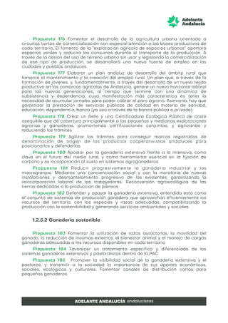 Propuesta 176 Fomentar el desarrollo de la agricultura urbana orientada a
circuitos cortos de comercialización con especial atención a las bases productivas de
cada territorio. El fomento de la “explotación agrícola de espacios urbanos” aportará
espacios verdes y reducirá los consumos durante el transporte de la producción. A
través de la cesión del uso de terreno urbano sin usar y legislando la comercialización
de ese tipo de producción, se desarrollará una nueva fuente de empleo en las
ciudades y pueblos andaluces.
Propuesta 177 Elaborar un plan andaluz de desarrollo del ámbito rural que
fomente el mantenimiento y la creación del empleo rural. Un plan que, a través de la
formación de jóvenes, y, fundamentalmente, a través del desarrollo de un nuevo tejido
productivo en las comarcas agrícolas de Andalucía, genere un nuevo horizonte laboral
para las nuevas generaciones, al tiempo que termine con una dinámica de
subsistencia y dependencia, cuya manifestación más característica es tener la
necesidad de acumular jornales para poder cobrar el paro agrario. Asimismo, hay que
garantizar la prestación de servicios públicos de calidad en materia de sanidad,
educación, dependencia, banca (ya sea a través de la banca pública o privada).
Propuesta 178 Crear un Sello y una Certificadora Ecológica Pública de coste
asequible que dé cobertura principalmente a las pequeñas y medianas explotaciones
agrarias y ganaderas, promoviendo certificaciones conjuntas, y agilizando y
reduciendo los trámites.
Propuesta 179 Agilizar los trámites para conseguir marcas registradas de
denominación de origen de los productos cooperativistas andaluces para
posicionarlos y defenderlos.
Propuesta 180 Apostar por la ganadería extensiva frente a la intensiva, como
clave en el futuro del medio rural, y como herramienta esencial en la fijación de
carbono y su incorporación al suelo en sistemas agroganaderos
Propuesta 181 Reducir progresivamente la ganadería industrial y las
macrogranjas. Mediante una concienciación social y con la moratoria de nuevas
instalaciones y desmantelamiento progresivo de las existentes, garantizando la
reincorporación laboral de las trabajadoras. Reconversión agroecológica de las
tierras dedicadas a la producción de piensos.
Propuesta 182 Defender y apoyar la ganadería extensiva, entendida esta como
el conjunto de sistemas de producción ganadera que aprovechan eficientemente los
recursos del territorio, con las especies y razas adecuadas, compatibilizando la
producción con la sostenibilidad y generando servicios ambientales y sociales
1.2.5.2 Ganadería sostenible
Propuesta 183 Fomentar la utilización de razas autóctonas, la movilidad del
ganado, la reducción de insumos externos, el bienestar animal y el manejo de cargas
ganaderas adecuadas a los recursos disponibles en cada territorio.
Propuesta 184 Favorecer un tratamiento específico y diferenciado de los
sistemas ganaderos extensivos y pastoralistas dentro de la PAC.
Propuesta 185 Promover la visibilidad social de la ganadería extensiva y el
pastoreo, y transmitir a la sociedad la importancia de sus aportes económicos,
sociales, ecológicos y culturales. Fomentar canales de distribución cortos para
pequeños ganaderos.
 