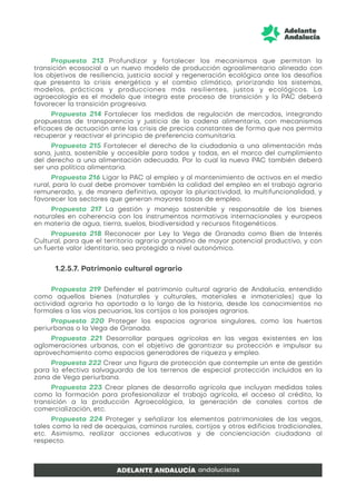 Propuesta 213 Profundizar y fortalecer los mecanismos que permitan la
transición ecosocial a un nuevo modelo de producción agroalimentario alineado con
los objetivos de resiliencia, justicia social y regeneración ecológica ante los desafíos
que presenta la crisis energética y el cambio climático, priorizando los sistemas,
modelos, prácticas y producciones más resilientes, justos y ecológicos. La
agroecología es el modelo que integra este proceso de transición y la PAC deberá
favorecer la transición progresiva.
Propuesta 214 Fortalecer las medidas de regulación de mercados, integrando
propuestas de transparencia y justicia de la cadena alimentaria, con mecanismos
eficaces de actuación ante las crisis de precios constantes de forma que nos permita
recuperar y reactivar el principio de preferencia comunitaria.
Propuesta 215 Fortalecer el derecho de la ciudadanía a una alimentación más
sana, justa, sostenible y accesible para todos y todas, en el marco del cumplimiento
del derecho a una alimentación adecuada. Por lo cual la nueva PAC también deberá
ser una política alimentaria.
Propuesta 216 Ligar la PAC al empleo y al mantenimiento de activos en el medio
rural, para lo cual debe promover también la calidad del empleo en el trabajo agrario
remunerado, y, de manera definitiva, apoyar la pluriactividad, la multifuncionalidad, y
favorecer los sectores que generan mayores tasas de empleo.
Propuesta 217 La gestión y manejo sostenible y responsable de los bienes
naturales en coherencia con los instrumentos normativos internacionales y europeos
en materia de agua, tierra, suelos, biodiversidad y recursos fitogenéticos.
Propuesta 218 Reconocer por Ley la Vega de Granada como Bien de Interés
Cultural, para que el territorio agrario granadino de mayor potencial productivo, y con
un fuerte valor identitario, sea protegido a nivel autonómico.
1.2.5.7. Patrimonio cultural agrario
Propuesta 219 Defender el patrimonio cultural agrario de Andalucía, entendido
como aquellos bienes (naturales y culturales, materiales e inmateriales) que la
actividad agraria ha aportado a lo largo de la historia, desde los conocimientos no
formales a las vías pecuarias, los cortijos o los paisajes agrarios.
Propuesta 220 Proteger los espacios agrarios singulares, como las huertas
periurbanas o la Vega de Granada.
Propuesta 221 Desarrollar parques agrícolas en las vegas existentes en las
aglomeraciones urbanas, con el objetivo de garantizar su protección e impulsar su
aprovechamiento como espacios generadores de riqueza y empleo.
Propuesta 222 Crear una figura de protección que contemple un ente de gestión
para la efectiva salvaguarda de los terrenos de especial protección incluidos en la
zona de Vega periurbana.
Propuesta 223 Crear planes de desarrollo agrícola que incluyan medidas tales
como la formación para profesionalizar el trabajo agrícola, el acceso al crédito, la
transición a la producción Agroecológica, la generación de canales cortos de
comercialización, etc.
Propuesta 224 Proteger y señalizar los elementos patrimoniales de las vegas,
tales como la red de acequias, caminos rurales, cortijos y otros edificios tradicionales,
etc. Asimismo, realizar acciones educativas y de concienciación ciudadana al
respecto.
 