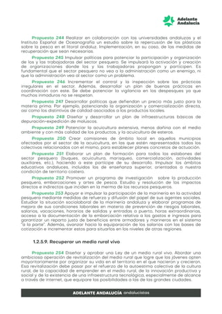 Propuesta 244 Realizar en colaboración con las universidades andaluzas y el
Instituto Español de Oceanografía un estudio sobre la repercusión de los plásticos
sobre la pesca en el litoral andaluz. Implementación, en su caso, de las medidas de
recuperación que sean necesarias.
Propuesta 245 Impulsar políticas para potenciar la participación y organización
de los y las trabajadoras del sector pesquero. Se impulsará la activación y creación
de organizaciones donde los y las trabajadoras propongan y participen. Es
fundamental que el sector pesquero no vea a la administración como un enemigo, ni
que la administración vea al sector como un problema.
Propuesta 246 Incrementar el control y la inspección sobre las prácticas
irregulares en el sector. Además, desarrollar un plan de buenas prácticas en
coordinación con este. Se debe potenciar la vigilancia en los despesques ya que
muchos inmaduros no se respetan.
Propuesta 247 Desarrollar políticas que defiendan un precio más justo para la
materia prima. Por ejemplo, potenciando la organización y comercialización directa,
así como los distintivos de calidad asociados a los productos locales.
Propuesta 248 Diseñar y desarrollar un plan de infraestructuras básicas de
depuración-expedición de moluscos.
Propuesta 249 Potenciar la acuicultura extensiva, menos dañina con el medio
ambiente y con más calidad de los productos, y la acuicultura de esteros.
Propuesta 250 Crear comisiones de ámbito local en aquellos municipios
afectados por el sector de la acuicultura, en las que estén representados todos los
colectivos relacionados con el mismo, para establecer planes concretos de actuación.
Propuesta 251 Elaborar un plan de formación para todos los eslabones del
sector pesquero (buques, acuicultura, marisqueo, comercialización, actividades
auxiliares, etc.), haciendo a este partícipe de su desarrollo. Impulsar los ámbitos
educativos andaluces, incluidos los de enseñanza superior, orientados a nuestra
condición de territorio costero.
Propuesta 252 Promover un programa de investigación sobre la producción
pesquera, embarcaciones y artes de pesca. Estudio y resolución de los impactos
directos e indirectos que inciden en la merma de los recursos pesqueros.
Propuesta 253 Apoyar e impulsar la participación de la marinería en la actividad
pesquera mediante medidas de refuerzo y difusión del papel de sus agentes sociales.
Estudiar la situación sociolaboral de la marinería andaluza y elaborar programas de
mejora de sus condiciones laborales en materia de prevención de riesgos laborales,
salarios, vacaciones, horarios de salidas y entradas a puerto, horas extraordinarias,
acceso a la documentación de la embarcación relativa a los gastos e ingresos para
garantizar un reparto justo de beneficios entre armadores y marineros en el sistema
“a la parte”. Además, avanzar hacia la equiparación de los salarios con las bases de
cotización e incrementar estos para situarlos en los niveles de otras regiones.
1.2.5.9. Recuperar un medio rural vivo
Propuesta 254 Diseñar y aprobar una Ley de un medio rural vivo. Abordar una
ambiciosa operación de revitalización del medio rural que logre que los jóvenes opten
mayoritariamente por organizar su vida en el territorio en el que nacieron y crecieron.
Esa revitalización debe pasar por el refuerzo de la autoestima colectiva de la cultura
rural, de la capacidad de emprender en el medio rural, de la innovación productiva y
social y de la existencia de una infraestructura tecnológica, especialmente de alcance
a través de internet, que equipare las posibilidades a las de las grandes ciudades.
 