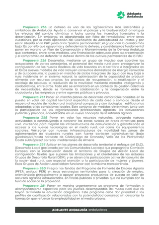 Propuesta 255 La dehesa es uno de los agrosistemas más sostenibles y
simbólicos de Andalucía. Ayuda a conservar el paisaje y la biodiversidad, amortigua
los efectos del cambio climático y lucha contra los incendios forestales y la
desertización. Sin embargo, es abandonada por falta de rentabilidad, entre otras
cuestiones, por la mala aplicación del Coeficiente de Admisibilidad de Pastos y por
estar situada en la PAC junto a los “pastos permanentes”, el grupo con la cuantía más
baja. Es por ello que apoyamos y defendemos la dehesa, y consideramos fundamental
poner en marcha un Plan de Conservación y Mantenimiento de la Dehesa Andaluza
que contemple, entre otras medidas, una financiación adecuada para su preservación
y el compromiso de defender la dehesa dentro de los cultivos permanentes de la PAC.
Propuesta 256 Desarrollar, mediante un grupo de impulso que coordine las
actuaciones de varias consejerías, el potencial del medio rural para protagonizar la
configuración de los nuevos modelos de vida basados en el territorio e integrados en
él. Estos nuevos modelos de vida incluyen consumos domésticos de energía renovable
y de autoconsumo, la puesta en marcha de ciclos integrales de agua con muy baja o
nula incidencia en el sistema natural, la optimización de la capacidad de producir
alimento con recursos propios, los procesos de recuperación, la reutilización y el
reciclaje de residuos, la resolución de la movilidad mediante métodos inteligentes y
colaborativos, entre otros. Todo ello se enmarcará en un contexto de gestión colectiva
de necesidades, donde se fomente la colaboración y la cooperación entre la
ciudadanía y las empresas y entre agentes públicos y privados.
Propuesta 257 Poner en marcha planes de desarrollo comarcales basados en la
puesta en valor del capital territorial específico de cada área o comarca desde el
respeto al modelo de núcleo rural tradicional compacto y con tipologías edificatorias
adaptadas a las condiciones locales. Este conjunto de medidas determinan, junto con
la participación de las organizaciones profesionales agrarias, las actuaciones
públicas y privadas, encuadradas en un nuevo concepto de la reforma agraria.
Propuesta 258 Poner en valor los recursos naturales, apoyando nuevas
actividades o contribuyendo a convertir las zonas rurales en áreas atractivas para
vivir, invirtiendo para mejorar las infraestructuras de comunicación y garantizando el
acceso a las nuevas tecnologías en el medio rural, así como los equipamientos
sociales. Vertebrar con nuevas infraestructuras de movilidad las zonas de
aglomeración de ciudades rurales con fuerte carácter agroindustrial (bajo
guadalquivir/costa noroeste de Cádiz/vega de Granada/ Valle de los Pedroches/
Costa subtropical/ corredor mediterraneo de Almería
Propuesta 259 Aplicar en los planes de desarrollo territorial el enfoque del DLCL
(Desarrollo Local gestionado por las Comunidades Locales) que propugna la Comisión
Europea, con la construcción desde el territorio de Grupos de Acción Local de
configuración flexible que superen las limitaciones y el clientelismo de los actuales
Grupos de Desarrollo Rural (GDR), y se abran a la participación activa del conjunto de
la socie- dad rural, con especial atención a la participación de mujeres y jóvenes.
Esos Grupos de Acción Local deben funcionar con la máxima transparencia.
Propuesta 260 Integrar los fondos del Programa de Fomento de Empleo Agrario
(PFEA, antiguo PER) en esas estrategias territoriales para la creación de empleo,
orientándose principalmente a apoyar proyectos productivos de puesta en valor de
recursos agrarios infrautilizados, en fincas públicas o privadas que no cumplan con la
función social de la propiedad.
Propuesta 261 Poner en marcha urgentemente un programa de formación y
acompañamiento específico para los jóvenes desempleados del medio rural que no
hayan terminado la educación obligatoria. Este programa debe dar prioridad a los
perfiles de cualificación relacionados con la potencialidad comarcal, sin descartar la
formación que refuerce la empleabilidad en el medio urbano.
 