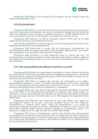 Propuesta 262 Realizar una evaluación de la gestión de los fondos y políticas
públicas de desarrollo rural.
1.2.6. Economía azul
Propuesta 263 Revisar y reformar las políticas en la economía azul, teniendo en
cuenta la importancia estratégica del sector y la posición geográfica de Andalucía
entre dos grandes masas de agua, el Océano Atlántico y el Mar Mediterráneo, así
como su extenso litoral que han propiciado una importante red de puertos.
Propuesta 264 Reformar la Política Pesquera Común (PPC) que no ha sido
capaz de dar solución a la sobreexplotación de
los recursos pesqueros en nuestras aguas, a la sobrecapacidad de la flota o a la
dependencia del sector a las subvenciones.
Propuesta 265 Solucionar, a través de los organismos competentes, los
conflictos que existen en aguas marroquíes o mal llamadas “gibraltareñas”, que deben
ser analizados y a los que debe darse solución inmediata.
Propuesta 266 Establecer un Plan específico para el “sector del mar”. La
economía azul y la política pesquera común requieren una revisión urgente, radical y
que debe afrontarse desde todos los puntos de vista, centrándose en el empleo y la
sostenibilidad.
1.2.7. Una nueva política de cohesión económica y social
Propuesta 267 Reclamar en sede estatal y europea un mayor esfuerzo financiero
por parte de las instituciones europeas para una verdadera convergencia, a través de
la revisión de la asignación presupuestaria para el MFP 2014-2020, al menos, en un
4% hasta alcanzar el billón de Euros.
Propuesta 268 Pedir el respeto del principio de solidaridad en el ámbito
presupuestario europeo, y exigir un reparto del presupuesto comunitario orientado
hacia la convergencia de los pueblos que conforman la Unión y una sociedad del
bienestar equilibrada entre todas sus ciudadanas y ciudadanos.
Propuesta 269 Exigir una revisión del reparto propuesto del Marco Financiero
Plurianual (MFP) entre las diferentes tipologías de regiones (más desarrolladas, en
transición y menos desarrolladas), de manera que las partidas dedicadas a aquellas
aún por converger se vean incrementadas en un 10% respecto al programa marco
2007-2013.
Propuesta 270 Defender que Andalucía no solo siga siendo una “región en
convergencia” dentro de Europa, sino que también conste un Plan Especial,
Extraordinario y Urgente como región “fuera de convergencia” y en riesgo de
permanecer alejada de todos los índices aceptables de manera crónica, por lo que
dicho Plan Especial debe abarcar desde el empleo a la asistencia social, o la
educación, y debe estar en vigor durante todo el MFP 2014-2020.
Propuesta 271 Exigir el cumplimiento estricto del principio de adicionalidad,
como elemento fundamental para la eficacia de los Fondos de Cohesión. Cada euro
proveniente del presupuesto comunitario debe ser complementado adecuadamente
con financiación del Gobierno estatal y del Gobierno andaluz, en la medida exigida
por las diferentes resoluciones.
 