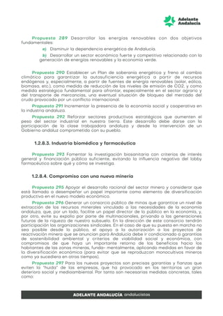 Propuesta 289 Desarrollar las energías renovables con dos objetivos
fundamentales:
a) Disminuir la dependencia energética de Andalucía.
b) Desarrollar un sector económico fuerte y competitivo relacionado con la
generación de energías renovables y la economía verde.
Propuesta 290 Establecer un Plan de soberanía energética y freno al cambio
climático para garantizar la autosuficiencia energética a partir de recursos
endógenos y, especialmente, a partir de fuentes de energía renovables (solar, eólica,
biomasa, etc.), como medida de reducción de los niveles de emisión de CO2, y como
medida estratégica fundamental para afrontar, especialmente en el sector agrario y
del transporte de mercancías, una eventual situación de bloqueo del mercado del
crudo provocado por un conflicto internacional.
Propuesta 291 Incrementar la presencia de la economía social y cooperativa en
la industria andaluza.
Propuesta 292 Reforzar sectores productivos estratégicos que aumenten el
peso del sector industrial en nuestra tierra. Este desarrollo debe darse con la
participación de la clase trabajadora andaluza y desde la intervención de un
Gobierno andaluz comprometido con su pueblo.
1.2.8.3. Industria biomédica y farmacéutica
Propuesta 293 Fomentar la investigación biosanitaria con criterios de interés
general y financiación pública suficiente, evitando la influencia negativa del lobby
farmacéutico sobre qué y cómo se investiga.
1.2.8.4. Compromiso con una nueva minería
Propuesta 295 Apoyar el desarrollo racional del sector minero y considerar que
está llamado a desempeñar un papel importante como elemento de diversificación
productiva en el nuevo modelo económico.
Propuesta 296 Generar un consorcio público de minas que garantice un nivel de
extracción de los recursos minerales vinculado a las necesidades de la economía
andaluza, que, por un lado, facilite un papel director de lo público en la economía, y,
por otro, evite su expolio por parte de multinacionales, privando a las generaciones
futuras de la riqueza de nuestro subsuelo. En la dirección de este consorcio tendrán
participación las organizaciones sindicales. En el caso de que su puesta en marcha no
sea posible desde lo público, el apoyo a la autorización a los proyectos de
reactivación minera que se anuncian para Andalucía debe ir condicionado a garantías
de sostenibilidad ambiental y criterios de viabilidad social y económica, con
compromisos de que haya un importante retorno de los beneficios hacia los
habitantes de las zonas mineras, funda- mentalmente, aplicando medidas en favor de
la diversificación económica (para evitar que se reproduzcan monocultivos mineros
como ya sucediera en otros tiempos).
Propuesta 297 Para los nuevos proyectos son precisas garantías y fianzas que
eviten la “huida” de las empresas, que ha provocado en los territorios un gran
deterioro social y medioambiental. Por tanto son necesarias medidas concretas, tales
como:
 
