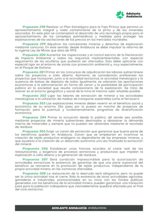 Propuesta 298 Realizar un Plan Estratégico para la Faja Pirítica que permita un
aprovechamiento integral y nada contaminante de la pirita y de los minerales
asociados. En este plan se contemplará el desarrollo de una tecnología propia para el
aprovechamiento de los complejos polimetálicos y medidas para proteger las
explotaciones de las oscilaciones de los precios en los mercados mundiales.
Propuesta 299 Adjudicar las concesiones mineras y derechos de explotación
mediante concurso. En este sentido, desde Andalucía se debe impulsar la reforma de
la vigente Ley de Minas que data de 1973.
Propuesta 300 Aumentar las inspecciones y el control estricto de la Declaración
de Impacto Ambiental y todos los requisitos medioambientales, con especial
seguimiento de los acuíferos que pudieran ser afectados. Esto debe aplicarse con
especial rigor en el entorno de zonas con protección ambiental y, muy especialmente,
en el Parque de Doñana.
Propuesta 301 Primar en los concursos de adjudicación las labores subterráneas
sobre los proyectos a cielo abierto. Asimismo, se considerarán preferentes los
proyectos que incorporen, junto a la actividad extractiva, la actividad metalúrgica y la
ausencia de balsas de depósito de lodos. Igualmente, se valorarán las aportaciones
económicas a la administración en forma de canon y la posibilidad de participación
pública en la sociedad que resulte concesionaria de la explotación. Se trata de
retener en el entorno geográfico y social de la mina el máximo valor añadido posible.
Propuesta 302 Ligar las labores de extracción de mineral y las actividades
metalúrgicas a la utilización de medios de transporte sostenibles como el ferrocarril.
Propuesta 303 Las explotaciones mineras deben revertir en el beneficio social y
económico de su entorno. Ello pasa por la puesta en marcha de proyectos de
formación, para la juventud, y fundamentalmente, programas de diversificación
económica.
Propuesta 304 Primar la actuación desde lo público, allí donde sea posible,
mediante proyectos de minería subterránea destinados a abastecer la demanda
interna de materiales y siempre que no puedan ser obtenidos mediante el reciclado
de residuos.
Propuesta 305 Exigir un canon de extracción que garantice que buena parte de
los beneficios queden en Andalucía. Canon que se emplearían en incentivar la
creación de tejido productivo endógeno no dependiente de las empresas mineras, y
que ayudaría a la creación de un desarrollo autónomo una vez finalizada la extracción
del mineral.
Propuesta 306 Establecer unas fianzas acordes al coste real de las
restauraciones, y exigencia de procesos extractivos y productivos que impidan la
explotación a cielo abierto y la generación de residuos.
Propuesta 307 Será condición imprescindible para la autorización de
actividades extractivas la existencia de garantías de que una parte sustancial del
beneficio se reinvierte en la promoción de tejido productivo, independiente de la
propia actividad minera, en las comarcas afectadas.
Propuesta 308 La restauración de lo destruido será obligatoria, pero no puede
ser la única actividad tras el cierre. Solo la existencia de otras actividades agrícolas,
ganaderas e industriales, promocionadas en su inicio con los fondos públicos
generados con los beneficios de la actividad minera, pueden garantizar una transición
justa para la población trabajadora que inevitablemente quedará afectada por el final
del ciclo extractivo.
 