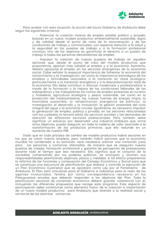 Para acabar con esta situación, la acción del futuro Gobierno de Andalucía debe
seguir los siguientes criterios:
• Potenciar la creación masiva de empleo estable público y privado,
basado en un nuevo modelo productivo ambientalmente sostenible, digno
y de calidad desde el punto de vista de la remuneración y de las
condiciones de trabajo y contractuales, con especial atención a la salud y
la seguridad en los puestos de trabajo y a la formación profesional
continua. Uno de los objetivos es garantizar el derecho a un puesto de
trabajo a todas las personas demandantes de empleo.
• Impulsar la creación de nuevos puestos de trabajo en aquellos
sectores que, desde el punto de vista del modelo productivo que
proponemos, aportan más calidad al empleo y a la economía. Asimismo,
deberá apoyarse el empleo en los sectores emergentes de la economía
social. Cabe señalar la especial importancia de fomentar la economía del
conocimiento y la investigación, así como la importancia estratégica de los
empleos y actividades asociados a la transición en clave ecológica,
particularmente a la transición energética y a la descarbonización total de
la economía. Ello debe contribuir a reforzar, modernizar y profesionalizar a
través de la formación y la mejora de las condiciones laborales de las
trabajadoras y los trabajadores los nichos de empleo existentes en turismo
y hostelería, agricultura ecológica y pesca sostenible, así como en la
protección del medioambiente, las nuevas fuentes de energía limpia, la
movilidad sostenible, la rehabilitación energética de edificios, la
investigación, el desarrollo y la innovación, la gestión sostenible del ciclo
integral del agua y la economía circular. Igualmente, es necesario impulsar
la generación de empleo, público y privado, en los sectores relacionados
con los cuidados, la tercera edad, los servicios sociales y las demandas de
atención de diferentes sectores poblacionales. Pero también debe
significar un esfuerzo por desarrollar una industria andaluza que, entre
otros objetivos, pueda asegurar, en toda la cadena de valor asociada a la
transformación de los productos primarios, que ello redunde en un
aumento de nuestro PIB.
Dado que en todo proceso de cambio de modelo productivo habrá sectores en
los que se crean nuevos empleos, pero también habrá sectores que la economía
mundial ha condenado a su extinción, será necesario arbitrar una transición justa
para las personas y comarcas afectadas, de manera que se aseguren nuevos
puestos de trabajo, formación profesional y garantía de percepción de prestaciones
durante todo el tiempo que sea necesario. Ello significa que el conjunto de la
sociedad, comenzando por los poderes públicos, se anticipan y asumen sus
responsabilidades planificando objetivos, plazos y medidas. A tal efecto proponemos
la reforma de las funciones y composición del Consejo Económico y Social para que
se constituya una estructura de planificación que elabore y controle la ejecución de
un Plan Económico Cuatrienal que se aprobará como Ley por el Parlamento de
Andalucía. El Plan será vinculante para el Gobierno e indicativo para el resto de los
agentes involucrados. Tendrá, por tanto, correspondencia necesaria en los
Presupuestos anuales que deberán responder a los objetivos del Plan. Toda la
planificación sectorial de contenido económico deberá guardar coherencia con él,
incluyendo las diferentes propuestas que recoge este programa. Este espacio de
participación debe constituirse como elemento motor de la creación e implantación
de un nuevo modelo productivo para Andalucía que atienda a la realidad social y
territorial de las distintas comarcas.
 