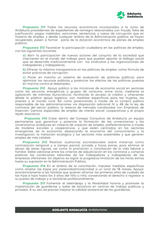Propuesta 311 Todos los recursos económicos incorporados a la Junta de
Andalucía procedentes de expedientes de reintegro relacionados con fraude, falta de
justificación, pagos indebidos, sanciones, sentencias, y casos de corrupción que en
materia de empleo, y desde cualquier ámbito de la Administración pública, se hayan
recuperado, pasen a formar parte de la dotación económica de planes de empleo
público)
Propuesta 312 Favorecer la participación ciudadana en las políticas de empleo,
con las siguientes acciones:
a) Abrir la participación de nuevos actores del conjunto de la sociedad que
intervienen en el mundo del trabajo para que puedan aportar al diálogo social
que se desarrolla tradicionalmente con los sindicatos y las organizaciones de
trabajadores y trabajadoras.
b) Ofrecer la máxima transparencia en las políticas de empleo, como fórmula de
evitar prácticas de corrupción.
c) Poner en marcha un sistema de evaluación de políticas públicas, para
optimizar los recursos públicos y potenciar los efectos de las políticas puestas
en marcha contra el desempleo.
Propuesta 313 Apoyo público a las iniciativas de economía social en sectores
como los servicios energéticos o grupos de consumo, entre otros, mediante la
agilización de trámites burocráticos, facilitando el acceso al crédito y ofreciendo
desde lo público apoyo logístico, con medidas específicas para las mujeres, los
jóvenes y el mundo rural. Así como potenciando a través de la compra pública
responsable de las administraciones vía disposición adicional IV y 48 de la ley de
contratos del sector público, la reserva de mercado canalizadas con Empresas de
Inserción, Centros especiales de empleo de interés social, cooperativas y el propio
tejido asociativo.
Propuesta 314 Crear dentro del Consejo Consultivo de Andalucía un equipo
permanente que garantice y potencie la formación de las universitarias y los
universitarios andaluces en materia de creación de empleo, preferentemente a través
de modelos sociales y cooperativos, y que estén centrados en los sectores
emergentes de la economía, destacando la economía del conocimiento y la
investigación, la transición ecológica y los sectores más sostenibles y que generen
empleo de más calidad.
Propuesta 315 Realizar auditorías sociolaborales sobre materias como
contratación temporal y a tiempo parcial, jornada y horas extras, para eliminar el
abuso de estas figuras, así como la promoción o conciliación de la vida laboral y
familiar. Debe valorarse entre los criterios de adjudicación en los contratos y compras
públicas las condiciones laborales de los trabajadores y trabajadoras de las
empresas ofertantes. Un objetivo es lograr la progresiva limitación de las horas extras
hasta su supresión en la Administración Pública.
Propuesta 316 En el ámbito de la conciliación, impulsar medidas específicas
como ampliar las bajas por paternidad/maternidad a un total de 18 meses. Apoyar
económicamente a las familias que quieran afrontar los primeros años de cuidado de
las hijas e hijos hasta los 3 años del niño o niña, conservando el derecho a regresar a
su puesto de trabajo y a reciclarse profesionalmente.
Propuesta 317 Fomentar el teletrabajo y la flexibilidad horaria y promover la
implantación de guarderías y salas de lactancia en centros de trabajo públicos y
privados. A su vez, es preciso mejorar la calidad asistencial de las guarderías.
 