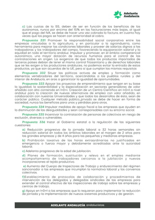 c) Las cuotas de la SS, deben de ser en función de los beneficios de los
autónomos, nunca por encima del 15% en las facturaciones más bajas, al igual
que el pago del IVA, se debe de hacer una vez cobrada la factura, en cuanto hay
veces que los pagos se hacen con anterioridad al cobro.
Propuesta 331 Promover la responsabilidad social corporativa entre las
empresas vinculadas a la agricultura, y en particular a la agroindustria, como
herramienta para mejorar las condiciones laborales y proveer de salarios dignos a las
trabajadoras y los trabajadores del campo, favoreciendo la equiparación salarial y la
equidad en todo el territorio andaluz. Impulsar y promover, en el ámbito competencial
autonómico, una mayor dotación de recursos humanos para el control de las
contrataciones en origen. La exigencia de que todos los productos importados de
terceros países debían de tener el mismo control fitosanitario y de derechos laborales
que se les exigen a los productores andaluces, no podemos evitar la entrada de estos
productos, ya que son acuerdos de la UE, pero sí que cumplan los mismos requisitos
Propuesta 332 Situar las políticas activas de empleo y formación como
elementos vertebradores del territorio, acercándolas a los pueblos rurales y del
interior de Andalucía, en aras a garantizar la igualdad de oportunidades.
Propuesta 333 Apoyar los proyectos de emprendimiento que tengan en su base
la igualdad, la sostenibilidad y la especialización en sectores generadores de valor
añadido con alto contenido en I+D+i. Creación de un Centro Científico en I+D+I a nivel
andaluz para la creación de nuevas alternativas de empleo con valor añadido, en
colaboración con nuestras Universidades y que todos los desarrollos de ésta, sean de
carácter público. Cualquier método público_privado se debe de hacer en forma de
sociedad, nunca los beneficios para unos y pérdidas para otros.
Propuesta 334 Impulsar medidas de apoyo fiscal a las empresas que ayuden en
la disminución de las desigualdades y sean corresponsables con su entorno social.
Propuesta 335 Incentivar la contratación de personas de colectivos en riesgo de
exclusión, diversas o vulnerables.
Propuesta 336 Instar al Gobierno estatal a la regulación de las siguientes
cuestiones:
a) Reducción progresiva de la jornada laboral a 32 horas semanales sin
reducción salarial en todos los ámbitos laborales en el margen de 2 años para
las grandes empresas y de 4 años para las pequeñas y medianas empresas.
b) Prohibición taxativa de las horas extraordinarias no justificadas en
emergencia o fuerza mayor y debidamente acreditadas ante la autoridad
laboral.
c) Adelanto progresivo de la edad de jubilación.
d) Planes de formación, sustitución y relevo en el empleo mediante
acompañamiento de trabajadores cercanos a la jubilación y nuevas
incorporaciones al tejido productivo.
e) Aumento del Cuerpo de Inspectores de Trabajo y endurecimiento del régimen
sancionador a las empresas que incumplan la normativa laboral y los convenios
colectivos.
f)Establecimiento de protocolos de colaboración y procedimientos de
intervención de los delegados y delegadas sindicales de las empresas para
extender el control efectivo de las inspecciones de trabajo sobre las empresas y
centros de trabajo.
g) Apoyo en I+D+I a las empresas que lo requieran para implementar la reducción
de jornada y la implementación de nuevos sistemas productivos y de gestión.
 