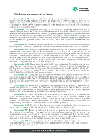 1.3.4. Empleo con perspectiva de género
Propuesta 350 Impulsar políticas dirigidas a potenciar la igualdad de las
mujeres en el mundo laboral, a partir de propuestas encaminadas a corregir las
discriminaciones directas e indirectas que sufren en este ámbito, como son la
segregación ocupacional, la precariedad, la falta de representatividad, la desigualdad
salarial o el techo de cristal.
Propuesta 351 Elaborar una Ley y un Plan de igualdad retributiva en la
administración andaluza y entes instrumentales de la Junta de Andalucía que permita
avanzar hacia el fin de la brecha salarial de género, tener acceso a información sobre
los niveles salariales desglosados por sexo, incluyendo complementos o pagos en
especie, así como cláusulas sociales de contratación atentas al género. Especificar
en los planes de igualdad plazos de ejecución, así como objetivos cuantificables y
medibles.
Propuesta 352 Regular formas paritarias de contratación funcionarial y laboral
para aquellos puestos y cuerpos en que existe escasa representación de las mujeres.
Propuesta 353 Establecer cláusulas sociales eficaces en la contratación pública,
como medio para promover de forma efectiva una mayor equidad de género en el
ámbito económico. Los pliegos de condiciones de los contratos y subvenciones deben
contener cláusulas que garanticen la eliminación o reducción de las brechas de
género (presencia de mujeres en los sectores laborales con menos representación,
igualdad salarial, conciliación de la vida laboral y personal, protocolos de actuación
frente al acoso sexual o por razón de sexo, etc.).
Propuesta 354 Garantizar la promoción de convenios laborales marco con
cláusulas que garanticen la igualdad en el ámbito laboral, incluida la igualdad de
retribuciones en todos los conceptos y la conciliación de la vida familiar, personal y
laboral. A tal fin, no se procederá al registro de ningún convenio que contenga
elementos discriminatorios por razón de sexo.
Propuesta 355 Asegurar que el Servicio Andaluz de Empleo priorizará en sus
objetivos la superación de la segregación ocupacional y laboral. En este sentido, se
prestará especial atención a la discriminación y sobreexplotación de las mujeres
migrantes y con discriminaciones múltiples favoreciendo su plena integración social y
laboral.
Propuesta 356 Potenciar y garantizar la perspectiva de género y feminista en
todas las políticas públicas de empleo, acompañándolas de criterios fiscales
progresivos y elaborando un presupuesto público participativo a partir de su impacto
en las vidas de las mujeres y hombres de nuestra comunidad.
Propuesta 357 Abrir una oferta de empleo público para técnicas superiores de
igualdad que impulsen los procesos conducentes a reducir la brecha laboral entre
hombres y mujeres, de manera que a través de la organización municipal quede
cubierta esta demanda. Promover planes formativos en igualdad obligatorios para los
empleados y empleadas públicas de todos los niveles y grupos.
Propuesta 358 Dignificar las tareas de cuidados profesionales mediante la
formación, la mejora salarial e incentivos públicos para la contratación.
Propuesta 359 Incluir al colectivo trans en las bolsas de empleo dependientes
de la Junta de Andalucía y los ayuntamientos andaluces, reservando las cuotas ya
establecidas para colectivos en riesgo de exclusión sociolaboral. Del mismo modo,
exigir el compromiso a las empresas subcontratadas por la administración de
reservar el mismo número de cuotas establecidas por la administración.
Propuesta 360 Promover planes de formación destinados a mejorar la
empleabilidad del colectivo trans, así como establecer bonificaciones a las empresas
que contraten personas trans.
 