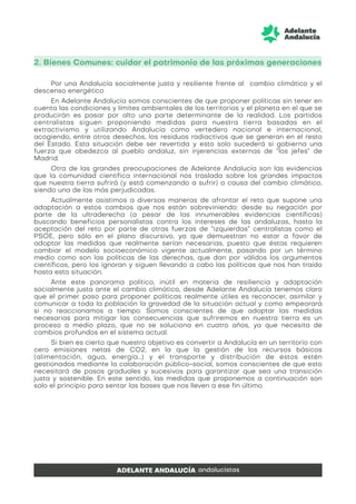 2. Bienes Comunes: cuidar el patrimonio de las próximas generaciones
Por una Andalucía socialmente justa y resiliente frente al cambio climático y el
descenso energético
En Adelante Andalucía somos conscientes de que proponer políticas sin tener en
cuenta las condiciones y límites ambientales de los territorios y el planeta en el que se
producirán es pasar por alto una parte determinante de la realidad. Los partidos
centralistas siguen proponiendo medidas para nuestra tierra basadas en el
extractivismo y utilizando Andalucía como vertedero nacional e internacional,
acogiendo, entre otros desechos, los residuos radiactivos que se generan en el resto
del Estado. Esta situación debe ser revertida y esto solo sucederá si gobierna una
fuerza que obedezca al pueblo andaluz, sin injerencias externas de “los jefes” de
Madrid.
Otra de las grandes preocupaciones de Adelante Andalucía son las evidencias
que la comunidad científica internacional nos traslada sobre los grandes impactos
que nuestra tierra sufrirá (y está comenzando a sufrir) a causa del cambio climático,
siendo una de las más perjudicadas.
Actualmente asistimos a diversas maneras de afrontar el reto que supone una
adaptación a estos cambios que nos están sobreviniendo: desde su negación por
parte de la ultraderecha (a pesar de las innumerables evidencias científicas)
buscando beneficios personalistas contra los intereses de las andaluzas, hasta la
aceptación del reto por parte de otras fuerzas de “izquierdas” centralistas como el
PSOE, pero sólo en el plano discursivo, ya que demuestran no estar a favor de
adoptar las medidas que realmente serían necesarias, puesto que éstas requieren
cambiar el modelo socioeconómico vigente actualmente, pasando por un término
medio como son las políticas de las derechas, que dan por válidos los argumentos
científicos, pero los ignoran y siguen llevando a cabo las políticas que nos han traído
hasta esta situación.
Ante este panorama político, inútil en materia de resiliencia y adaptación
socialmente justa ante el cambio climático, desde Adelante Andalucía tenemos claro
que el primer paso para proponer políticas realmente útiles es reconocer, asimilar y
comunicar a toda la población la gravedad de la situación actual y como empeorará
si no reaccionamos a tiempo. Somos conscientes de que adoptar las medidas
necesarias para mitigar las consecuencias que sufriremos en nuestra tierra es un
proceso a medio plazo, que no se soluciona en cuatro años, ya que necesita de
cambios profundos en el sistema actual.
Si bien es cierto que nuestro objetivo es convertir a Andalucía en un territorio con
cero emisiones netas de CO2, en la que la gestión de los recursos básicos
(alimentación, agua, energía…) y el transporte y distribución de éstos estén
gestionados mediante la colaboración público-social, somos conscientes de que esto
necesitará de pasos graduales y sucesivos para garantizar que sea una transición
justa y sostenible. En este sentido, las medidas que proponemos a continuación son
solo el principio para sentar las bases que nos lleven a ese fin último.
 