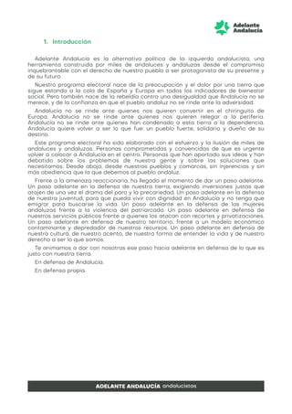 1. Introducción
Adelante Andalucía es la alternativa política de la izquierda andalucista, una
herramienta construida por miles de andaluces y andaluzas desde el compromiso
inquebrantable con el derecho de nuestro pueblo a ser protagonista de su presente y
de su futuro.
Nuestro programa electoral nace de la preocupación y el dolor por una tierra que
sigue estando a la cola de España y Europa en todos los indicadores de bienestar
social. Pero también nace de la rebeldía contra una desigualdad que Andalucía no se
merece, y de la confianza en que el pueblo andaluz no se rinde ante la adversidad.
Andalucía no se rinde ante quienes nos quieren convertir en el chiringuito de
Europa. Andalucía no se rinde ante quienes nos quieren relegar a la periferia.
Andalucía no se rinde ante quienes han condenado a esta tierra a la dependencia.
Andalucía quiere volver a ser lo que fue: un pueblo fuerte, solidario y dueño de su
destino.
Este programa electoral ha sido elaborado con el esfuerzo y la ilusión de miles de
andaluces y andaluzas. Personas comprometidas y convencidas de que es urgente
volver a colocar a Andalucía en el centro. Personas que han aportado sus ideas y han
debatido sobre los problemas de nuestra gente y sobre las soluciones que
necesitamos. Desde abajo, desde nuestros pueblos y comarcas, sin injerencias y sin
más obediencia que la que debemos al pueblo andaluz.
Frente a la amenaza reaccionaria, ha llegado el momento de dar un paso adelante.
Un paso adelante en la defensa de nuestra tierra, exigiendo inversiones justas que
atajen de una vez el drama del paro y la precariedad. Un paso adelante en la defensa
de nuestra juventud, para que pueda vivir con dignidad en Andalucía y no tenga que
emigrar para buscarse la vida. Un paso adelante en la defensa de las mujeres
andaluzas frente a la violencia del patriarcado. Un paso adelante en defensa de
nuestros servicios públicos frente a quienes los atacan con recortes y privatizaciones.
Un paso adelante en defensa de nuestro territorio, frente a un modelo económico
contaminante y depredador de nuestros recursos. Un paso adelante en defensa de
nuestra cultura, de nuestro acento, de nuestra forma de entender la vida y de nuestro
derecho a ser lo que somos.
Te animamos a dar con nosotras ese paso hacia adelante en defensa de lo que es
justo con nuestra tierra.
En defensa de Andalucía.
En defensa propia.
 