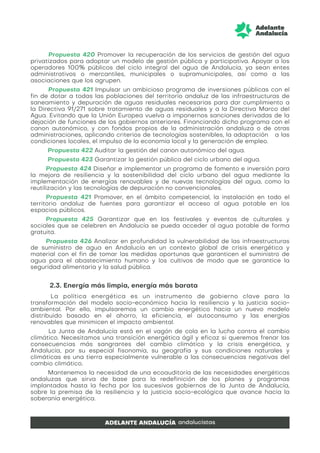 Propuesta 420 Promover la recuperación de los servicios de gestión del agua
privatizados para adoptar un modelo de gestión pública y participativa. Apoyar a los
operadores 100% públicos del ciclo integral del agua de Andalucía, ya sean entes
administrativos o mercantiles, municipales o supramunicipales, así como a las
asociaciones que los agrupen.
Propuesta 421 Impulsar un ambicioso programa de inversiones públicas con el
fin de dotar a todas las poblaciones del territorio andaluz de las infraestructuras de
saneamiento y depuración de aguas residuales necesarias para dar cumplimiento a
la Directiva 91/271 sobre tratamiento de aguas residuales y a la Directiva Marco del
Agua. Evitando que la Unión Europea vuelva a imponernos sanciones derivadas de la
dejación de funciones de los gobiernos anteriores. Financiando dicho programa con el
canon autonómico, y con fondos propios de la administración andaluza o de otras
administraciones, aplicando criterios de tecnologías sostenibles, la adaptación a las
condiciones locales, el impulso de la economía local y la generación de empleo.
Propuesta 422 Auditar la gestión del canon autonómico del agua.
Propuesta 423 Garantizar la gestión pública del ciclo urbano del agua.
Propuesta 424 Diseñar e implementar un programa de fomento e inversión para
la mejora de resiliencia y la sostenibilidad del ciclo urbano del agua mediante la
implementación de energías renovables y de nuevas tecnologías del agua, como la
reutilización y las tecnologías de depuración no convencionales.
Propuesta 421 Promover, en el ámbito competencial, la instalación en todo el
territorio andaluz de fuentes para garantizar el acceso al agua potable en los
espacios públicos.
Propuesta 425 Garantizar que en los festivales y eventos de culturales y
sociales que se celebren en Andalucía se pueda acceder al agua potable de forma
gratuita.
Propuesta 426 Analizar en profundidad la vulnerabilidad de las infraestructuras
de suministro de agua en Andalucía en un contexto global de crisis energética y
material con el fin de tomar las medidas oportunas que garanticen el suministro de
agua para el abastecimiento humano y los cultivos de modo que se garantice la
seguridad alimentaria y la salud pública.
2.3. Energía más limpia, energía más barata
La política energética es un instrumento de gobierno clave para la
transformación del modelo socio-económico hacia la resiliencia y la justicia socio-
ambiental. Por ello, impulsaremos un cambio energético hacia un nuevo modelo
distribuido basado en el ahorro, la eficiencia, el autoconsumo y las energías
renovables que minimicen el impacto ambiental.
La Junta de Andalucía está en el vagón de cola en la lucha contra el cambio
climático. Necesitamos una transición energética ágil y eficaz si queremos frenar las
consecuencias más sangrantes del cambio climático y la crisis energética, y
Andalucía, por su especial fisonomía, su geografía y sus condiciones naturales y
climáticas es una tierra especialmente vulnerable a las consecuencias negativas del
cambio climático.
Mantenemos la necesidad de una ecoauditoría de las necesidades energéticas
andaluzas que sirva de base para la redefinición de los planes y programas
implantados hasta la fecha por los sucesivos gobiernos de la Junta de Andalucía,
sobre la premisa de la resiliencia y la justicia socio-ecológica que avance hacia la
soberanía energética.
 
