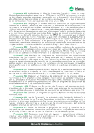 Propuesta 428 Implementar un Plan de Transición Energética hacia un nuevo
Modelo Energético Andaluz, para que en 2050 cerca del 100% del consumo proceda
de tecnologías energías renovables, apostando por la integración diversificada (no
sólo eléctrica) de las renovables en los territorios andaluces y en el que el consumo
de los combustibles fósiles se haya reducido entre un 65-80%.
Propuesta 429 Desplegar un modelo eléctrico distribuido de origen renovable
basado en el ahorro (reducción del consumo), la eficiencia, el autoconsumo y las
tecnologías de energías renovables, mediante el impulso y la creación de empresas
públicas, así como de cooperativas y comunidades energéticas en los territorios; con
el fin de garantizar los consumos eléctricos básicos para toda la población, las pymes
y las actividades económicas esenciales. Este modelo se basará principalmente en
instalaciones de tamaño pequeño, de menos de 5MW, de tecnologías que producen
electricidad a partir de fuentes renovables y que estén vinculadas al autoconsumo y a
proyectos de energía comunitaria que se localicen junto a los lugares de consumo. Un
sistema que le dará centralidad a la producción local y a la instalación de
fotovoltaica, termosolar y minieólica en espacios ya construidos, de forma que no se
ocupen terrenos actualmente destinados a cultivos agrícolas o suelo rústico.
Propuesta 430 Creación de una empresa pública andaluza de generación,
instalación y comercialización de energías renovables con tarifas más económicas y
que garantice, a través de bonos sociales, un Suministro Mínimo Vital de energía
eléctrica a las poblaciones más vulnerables a la pobreza energética y a las pymes.
Propuesta 431 Elaborar un programa de incentivación de instalaciones
energéticas de autoconsumo, con un papel principal de la energía fotovoltaica,
termosolar, minieólica y biomasa, entre otras fuentes renovables, a través de líneas de
ayudas y subvenciones para la creación de comunidades energéticas, de propiedad
público-social y sin ánimo de lucro, y la instalación de las tecnologías renovables,
dando preferencia a las poblaciones más vulnerables a la pobreza energética y a las
pymes.
Propuesta 432 Inversión pública para la mejora de la eficiencia energética de
las viviendas, edificios y fuentes de producción energéticas, priorizando aquellas en
las que vive la población más vulnerable a la pobreza energética y a las pymes.
Propuesta 433 Elaborar un Programa de ordenación de la energía eólica y
fotovoltaica a nivel andaluz con las obligadas restricciones de carácter vinculante y
con su preceptiva Evaluación Ambiental Estratégica (EAE), realizada por entidades
independientes a las empresas promotoras; así como un programa de adaptación de
la red de evacuación a las nuevas necesidades.
Propuesta 434 Elaborar un Programa de fomento del aprovechamiento
energético de la biomasa (excluyendo en todo caso sistemas de incineración de
residuos sólidos urbanos y la posibilidad de plantaciones agrícolas con ese único fin).
Propuesta 435 Elaborar un Programa de apoyo y fomento de las instalaciones
minihidráulicas.
Propuesta 436 Ley de Ordenación de la Investigación, Desarrollo, Aplicación e
Implantación Territorial de las Energías Renovables en Andalucía, dirigido, asimismo, a
propiciar la progresiva sustitución de las fuentes energéticas no renovables por las
nuevas energías alternativas y a potenciar la descentralización del sistema
energético andaluz, así como el autoabastecimiento.
Propuesta 437 Poner en marcha un programa de apoyo y fomento de la
arquitectura y el urbanismo bioclimático, priorizando dicho programa en los centros
de infantil y primaria y en los centros de atención a las personas mayores.
Propuesta 438 Establecer una línea de ayudas y subvenciones dirigida a
impulsar actividades que utilicen o promocionen el uso de fuentes de energías
renovables, del ahorro y la eficiencia energética.
 