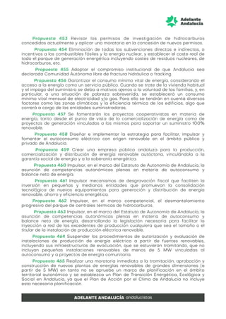Propuesta 453 Revisar los permisos de investigación de hidrocarburos
concedidos actualmente y aplicar una moratoria en la concesión de nuevos permisos.
Propuesta 454 Eliminación de todas las subvenciones directas e indirectas, o
incentivos a los combustibles fósiles y la energía nuclear, y establecer el coste real de
todo el parque de generación energética incluyendo costes de residuos nucleares, de
hidrocarburos, etc.
Propuesta 455 Adoptar el compromiso institucional de que Andalucía sea
declarada Comunidad Autónoma libre de fractura hidráulica o fracking.
Propuesta 456 Garantizar el consumo mínimo vital de energía, considerando el
acceso a la energía como un servicio público. Cuando se trate de la vivienda habitual
y el impago del suministro se deba a motivos ajenos a la voluntad de las familias, y, en
particular, a una situación de pobreza sobrevenida, se establecerá un consumo
mínimo vital mensual de electricidad y/o gas. Para ello se tendrán en cuenta diversos
factores como las zonas climáticas y la eficiencia térmica de los edificios, algo que
correrá a cargo de las entidades suministradoras.
Propuesta 457 Se fomentarán los proyectos cooperativistas en materia de
energía, tanto desde el punto de vista de la comercialización de energía como de
proyectos de generación vinculados a los mismos para soportar un suministro 100%
renovable.
Propuesta 458 Diseñar e implementar la estrategia para facilitar, impulsar y
fomentar el autoconsumo eléctrico con origen renovable en el ámbito público y
privado de Andalucía.
Propuesta 459 Crear una empresa pública andaluza para la producción,
comercialización y distribución de energía renovable autóctona, vinculándola a la
garantía social de energía y a la soberanía energética.
Propuesta 460 Impulsar, en el marco del Estatuto de Autonomía de Andalucía, la
asunción de competencias autonómicas plenas en materia de autoconsumo y
balance neto de energía.
Propuesta 461 Impulsar mecanismos de desgravación fiscal que faciliten la
inversión en pequeñas y medianas entidades que promuevan la consolidación
tecnológica de nuevos equipamientos para generación y distribución de energía
renovable, ahorro y eficiencia energética.
Propuesta 462 Impulsar, en el marco competencial, el desmantelamiento
progresivo del parque de centrales térmicas de hidrocarburos.
Propuesta 463 Impulsar, en el marco del Estatuto de Autonomía de Andalucía, la
asunción de competencias autonómicas plenas en materia de autoconsumo y
balance neto de energía, desarrollando la legislación necesaria para facilitar la
inyección a red de los excedentes de producción cualquiera que sea el tamaño o el
titular de la instalación de producción eléctrica renovable.
Propuesta 464 Suspender los procedimientos de autorización y evaluación de
instalaciones de producción de energía eléctrica a partir de fuentes renovables,
incluyendo sus infraestructuras de evacuación, que se estuvieran tramitando, que no
incluyan pequeñas instalaciones renovables de menos de 5 MW vinculadas al
autoconsumo y a proyectos de energía comunitaria.
Propuesta 465 Realizar una moratoria inmediata a la tramitación, aprobación y
construcción de nuevas plantas de energías renovables de grandes dimensiones (a
partir de 5 MW) en tanto no se apruebe un marco de planificación en el ámbito
territorial autonómico y se establezca un Plan de Transición Energética, Ecológica y
Social en Andalucía, ya que el Plan de Acción por el Clima de Andalucía no incluye
esta necesaria planificación.
 