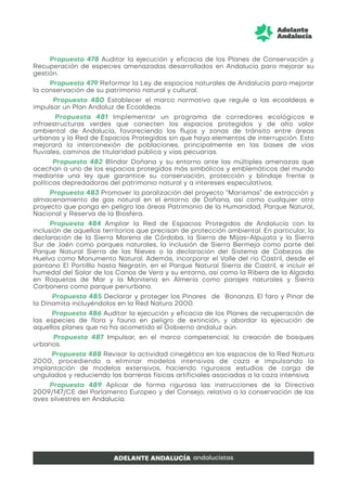 Propuesta 478 Auditar la ejecución y eficacia de los Planes de Conservación y
Recuperación de especies amenazadas desarrollados en Andalucía para mejorar su
gestión.
Propuesta 479 Reformar la Ley de espacios naturales de Andalucía para mejorar
la conservación de su patrimonio natural y cultural.
Propuesta 480 Establecer el marco normativo que regule a las ecoaldeas e
impulsar un Plan Andaluz de Ecoaldeas.
Propuesta 481 Implementar un programa de corredores ecológicos e
infraestructuras verdes que conecten los espacios protegidos y de alto valor
ambiental de Andalucía, favoreciendo los flujos y zonas de tránsito entre áreas
urbanas y la Red de Espacios Protegidos sin que haya elementos de interrupción. Esto
mejorará la interconexión de poblaciones, principalmente en las bases de vías
fluviales, caminos de titularidad pública y vías pecuarias.
Propuesta 482 Blindar Doñana y su entorno ante las múltiples amenazas que
acechan a uno de los espacios protegidos más simbólicos y emblemáticos del mundo
mediante una ley que garantice su conservación, protección y blindaje frente a
políticas depredadoras del patrimonio natural y a intereses especulativos.
Propuesta 483 Promover la paralización del proyecto “Marismas” de extracción y
almacenamiento de gas natural en el entorno de Doñana, así como cualquier otro
proyecto que ponga en peligro las áreas Patrimonio de la Humanidad, Parque Natural,
Nacional y Reserva de la Biosfera.
Propuesta 484 Ampliar la Red de Espacios Protegidos de Andalucía con la
inclusión de aquellos territorios que precisan de protección ambiental. En particular, la
declaración de la Sierra Morena de Córdoba, la Sierra de Mijas-Alpujata y la Sierra
Sur de Jaén como parques naturales, la inclusión de Sierra Bermeja como parte del
Parque Natural Sierra de las Nieves o la declaración del Sistema de Cabezos de
Huelva como Monumento Natural. Además, incorporar el Valle del río Castril, desde el
pantano El Portilllo hasta Negratín, en el Parque Natural Sierra de Castril, e incluir el
humedal del Salar de los Canos de Vera y su entorno, así como la Ribera de la Algaida
en Roquetas de Mar y la Monitena en Almería como parajes naturales y Sierra
Carbonera como parque periurbano.
Propuesta 485 Declarar y proteger los Pinares de Bonanza, El faro y Pinar de
la Dinamita incluyéndolos en la Red Natura 2000.
Propuesta 486 Auditar la ejecución y eficacia de los Planes de recuperación de
las especies de flora y fauna en peligro de extinción, y abordar la ejecución de
aquellos planes que no ha acometido el Gobierno andaluz aún.
Propuesta 487 Impulsar, en el marco competencial, la creación de bosques
urbanos.
Propuesta 488 Revisar la actividad cinegética en los espacios de la Red Natura
2000, procediendo a eliminar modelos intensivos de caza e impulsando la
implantación de modelos extensivos, haciendo rigurosos estudios de carga de
ungulados y reduciendo las barreras físicas artificiales asociadas a la caza intensiva.
Propuesta 489 Aplicar de forma rigurosa las instrucciones de la Directiva
2009/147/CE del Parlamento Europeo y del Consejo, relativa a la conservación de las
aves silvestres en Andalucía.
 