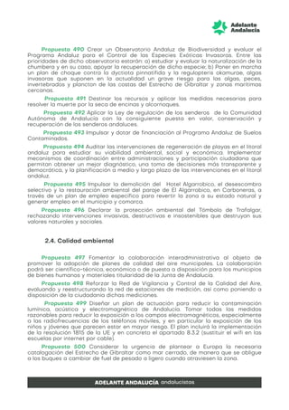 Propuesta 490 Crear un Observatorio Andaluz de Biodiversidad y evaluar el
Programa Andaluz para el Control de las Especies Exóticas Invasoras. Entre las
prioridades de dicho observatorio estarán: a) estudiar y evaluar la naturalización de la
chumbera y en su caso, apoyar la recuperación de dicha especie; b) Poner en marcha
un plan de choque contra la dyctiota pinnatifida y la regulopteris okamurae, algas
invasoras que suponen en la actualidad un grave riesgo para las algas, peces,
invertebrados y plancton de las costas del Estrecho de Gibraltar y zonas marítimas
cercanas.
Propuesta 491 Destinar los recursos y aplicar las medidas necesarias para
resolver la muerte por la seca de encinas y alcornoques.
Propuesta 492 Aplicar la Ley de regulación de los senderos de la Comunidad
Autónoma de Andalucía con la consiguiente puesta en valor, conservación y
recuperación de los senderos andaluces.
Propuesta 493 Impulsar y dotar de financiación al Programa Andaluz de Suelos
Contaminados.
Propuesta 494 Auditar las intervenciones de regeneración de playas en el litoral
andaluz para estudiar su viabilidad ambiental, social y económica. Implementar
mecanismos de coordinación entre administraciones y participación ciudadana que
permitan obtener un mejor diagnóstico, una toma de decisiones más transparente y
democrática, y la planificación a medio y largo plazo de las intervenciones en el litoral
andaluz.
Propuesta 495 Impulsar la demolición del Hotel Algarrobico, el desescombro
selectivo y la restauración ambiental del paraje de El Algarrobico, en Carboneras, a
través de un plan de empleo específico para revertir la zona a su estado natural y
generar empleo en el municipio y comarca.
Propuesta 496 Declarar la protección ambiental del Tómbolo de Trafalgar,
rechazando intervenciones invasivas, destructivas e insostenibles que destruyan sus
valores naturales y sociales.
2.4. Calidad ambiental
Propuesta 497 Fomentar la colaboración interadministrativa al objeto de
promover la adopción de planes de calidad del aire municipales. La colaboración
podrá ser científico-técnica, económica o de puesta a disposición para los municipios
de bienes humanos y materiales titularidad de la Junta de Andalucía.
Propuesta 498 Reforzar la Red de Vigilancia y Control de la Calidad del Aire,
evaluando y reestructurando la red de estaciones de medición, así como poniendo a
disposición de la ciudadanía dichas mediciones.
Propuesta 499 Diseñar un plan de actuación para reducir la contaminación
lumínica, acústica y electromagnética de Andalucía. Tomar todas las medidas
razonables para reducir la exposición a los campos electromagnéticos, especialmente
a las radiofrecuencias de los teléfonos móviles, y en particular la exposición de los
niños y jóvenes que parecen estar en mayor riesgo. El plan incluirá la implementación
de la resolución 1815 de la UE y en concreto el apartado 8.3.2 (sustituir el wifi en las
escuelas por internet por cable).
Propuesta 500 Considerar la urgencia de plantear a Europa la necesaria
catalogación del Estrecho de Gibraltar como mar cerrado, de manera que se obligue
a los buques a cambiar de fuel de pesado a ligero cuando atraviesen la zona.
 