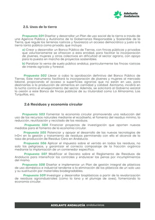 2.5. Usos de la tierra
Propuesta 501 Diseñar y desarrollar un Plan de uso social de la tierra a través de
una Agencia Pública y Autónoma de la Gobernanza Responsable y Sostenible de la
Tierra, que regule los terrenos rústicos y favorezca un acceso democrático y justo a la
tierra tanto pública como privada, que incluya:
a) Crear y desarrollar un Banco Público de Tierras, con fincas públicas y privadas
que voluntariamente se ofrezcan a esta entidad, para facilitar la incorporación
de jóvenes, mujeres y otros colectivos en dificultad al sector agrario, con apoyo
para la puesta en marcha de proyectos sostenibles.
b) Paralizar la venta de suelo público andaluz, particularmente las fincas rústicas
de interés agrícola y forestal.
Propuesta 502 Llevar a cabo la aprobación definitiva del Banco Público de
Tierras. Este instrumento facilitará la incorporación de jóvenes y mujeres al mercado
laboral, propiciando el acceso a superficies agrarias que no están en uso, para
destinarlas a la producción de alimentos en cantidad y calidad. Asimismo, incidirá en
la lucha contra el envejecimiento del sector. Además, se solicitará al Gobierno estatal
la cesión a este Banco de fincas públicas de su titularidad como La Almoraima, Las
Turquillas, etc.
2.6 Residuos y economía circular
Propuesta 503 Fomentar la economía circular promoviendo una reducción del
uso de los recursos naturales mediante el ecodiseño, el fomento del residuo mínimo, la
reducción, reutilización y reciclado de los residuos.
Propuesta 504 Financiar proyectos de investigación que aporten nuevas
medidas para el fomento de la economía circular.
Propuesta 505 Potenciar y apoyar el desarrollo de las nuevas tecnologías de
I+D+i en la gestión y tratamiento de residuos permitiendo con ello el alcance de la
tasa de producción de Residuo Cero en Andalucía.
Propuesta 506 Aplicar el impuesto sobre el vertido en todos los residuos, no
solo los peligrosos, y garantizar el correcto compostaje de la fracción orgánica
mediante la implantación de un contenedor específico.
Propuesta 507 Modificar el Decreto sobre el Reglamento de Residuos de
Andalucía para intensificar los controles y endurecer las penas por incumplimientos
del mismo.
Propuesta 508 Diseñar e implementar un Plan de gestión integral de plásticos
de uso doméstico e industrial tendente a la eliminación de los plásticos de un solo uso
y su sustitución por materiales biodegradables.
Propuesta 509 Investigar y desarrollar bioplásticos a partir de la revalorización
de residuos agroindustriales (como la lana y el plumaje de aves), fomentando la
economía circular.
 