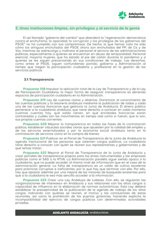 3. Unas instituciones limpias, sin privilegios y al servicio de la gente
El así llamado “gobierno del cambio” que abanderó la “regeneración democrática
contra el enchufismo, la opacidad, la corrupción y los privilegios de los gobiernos del
PSOE” no ha cumplido con sus compromisos. De hecho, lo que hemos visto ha sido
cómo los antiguos enchufados del PSOE ahora son enchufados del PP, de Cs y de
Vox, mientras se sobrecarga y maltrata al personal al servicio de las administraciones
públicas, especialmente a quienes se encuentran en abuso de temporalidad. Personal
esencial, mayoría mujeres, que ha estado al pie del cañón durante la pandemia y a
quienes se les siguen precarizando en sus condiciones de trabajo. Las derechas,
como antes el PSOE, siguen confundiendo partido, gobierno y Administración al
tiempo que niegan la participación ciudadana y profesional en la gestión de los
servicios públicos.
3.1 Transparencia
Propuesta 518 Impulsar la aplicación total de la Ley de Transparencia y de la Ley
de Participación Ciudadana, la mejor forma de asegurar transparencia es abriendo
espacios de participación ciudadana en la Administración.
Propuesta 519 Ley de cuentas claras y abiertas. Garantizar el conocimiento de
las cuentas públicas y la tesorería andaluza mediante la publicación de todas y cada
una de las cuentas bancarias que gestiona la Junta de Andalucía. El dinero público
pertenece a la ciudadanía andaluza, que tiene derecho a conocer en cada momento
cuántas cuentas hay, qué saldo tienen, en qué entidades bancarias están
contratadas y cuáles son los movimientos en tiempo real como si fueran, que lo son,
sus propias cuentas corrientes.
Propuesta 520 Mejorar la transparencia en todas las fases de la contratación
pública, establecer cláusulas sociales claras que apuesten por la calidad del empleo y
de los servicios externalizados y por la economía social andaluza tanto en la
contratación de servicios como en la compra de bienes.
Propuesta 521 Publicar en el Portal de Transparencia de la Junta de Andalucía la
agenda institucional de las personas que ostenten cargos públicos. La ciudadanía
tiene derecho a conocer con quién se reúnen sus representantes y gobernantes y de
qué temas tratan.
Propuesta 522 Mejorar el Portal de Transparencia de la Junta de Andalucía y
crear portales de transparencia propios para los entes instrumentales y las empresas
públicas como el SAS o la RTVA. La Administración paralela sigue siendo opaca a la
ciudadanía, que no puede acceder al mismo nivel de información que en el caso de la
administración general. La falta de transparencia es un caldo de cultivo excelente
para prácticas corruptas e ineficientes, por lo que hay que terminar con ella. Por ello,
hay que apostar además por una mejora de los motores de búsqueda existentes para
que a la ciudadanía le sea más sencillo acceder a la información.
Propuesta 523 Crear una Ley Andaluza de Lobbies. Con ello, se regularán las
«organizaciones de intereses» en Andalucía y sus relaciones con los altos cargos o
capacidad de influencia en la elaboración de normas autonómicas. Esta Ley deberá
establecer la preceptividad de la publicación de la agenda de trabajo de los altos
cargos, indicando con quiénes se reúnen, el motivo y las conclusiones de estas
reuniones, así como la prohibición de las puertas giratorias, haciendo explícita la
incompatibilidad del ejercicio de cargos públicos con determinadas actividades
privadas.
 