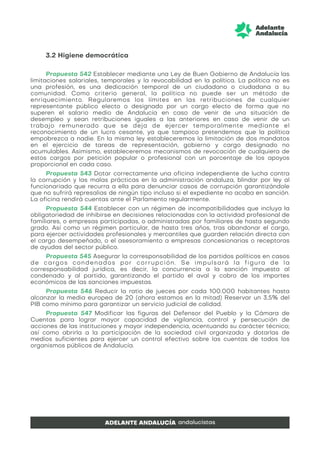 3.2 Higiene democrática
Propuesta 542 Establecer mediante una Ley de Buen Gobierno de Andalucía las
limitaciones salariales, temporales y la revocabilidad en la política. La política no es
una profesión, es una dedicación temporal de un ciudadano o ciudadana a su
comunidad. Como criterio general, la política no puede ser un método de
enriquecimiento. Regularemos los límites en las retribuciones de cualquier
representante público electo o designado por un cargo electo de forma que no
superen el salario medio de Andalucía en caso de venir de una situación de
desempleo y sean retribuciones iguales a las anteriores en caso de venir de un
trabajo remunerado que se deja de ejercer temporalmente mediante el
reconocimiento de un lucro cesante, ya que tampoco pretendemos que la política
empobrezca a nadie. En la misma ley estableceremos la limitación de dos mandatos
en el ejercicio de tareas de representación, gobierno y cargo designado no
acumulables. Asimismo, estableceremos mecanismos de revocación de cualquiera de
estos cargos por petición popular o profesional con un porcentaje de los apoyos
proporcional en cada caso.
Propuesta 543 Dotar correctamente una oficina independiente de lucha contra
la corrupción y las malas prácticas en la administración andaluza, blindar por ley al
funcionariado que recurra a ella para denunciar casos de corrupción garantizándole
que no sufrirá represalias de ningún tipo incluso si el expediente no acaba en sanción.
La oficina rendirá cuentas ante el Parlamento regularmente.
Propuesta 544 Establecer con un régimen de incompatibilidades que incluya la
obligatoriedad de inhibirse en decisiones relacionadas con la actividad profesional de
familiares, o empresas participadas, o administradas por familiares de hasta segundo
grado. Así como un régimen particular, de hasta tres años, tras abandonar el cargo,
para ejercer actividades profesionales y mercantiles que guarden relación directa con
el cargo desempeñado, o el asesoramiento a empresas concesionarias o receptoras
de ayudas del sector público.
Propuesta 545 Asegurar la corresponsabilidad de los partidos políticos en casos
de cargos condenados por corrupción. Se impulsará la figura de la
corresponsabilidad jurídica, es decir, la concurrencia a la sanción impuesta al
condenado y al partido, garantizando el partido el aval y cobro de los importes
económicos de las sanciones impuestas.
Propuesta 546 Reducir la ratio de jueces por cada 100.000 habitantes hasta
alcanzar la media europea de 20 (ahora estamos en la mitad) Reservar un 3,5% del
PIB como mínimo para garantizar un servicio judicial de calidad.
Propuesta 547 Modificar las figuras del Defensor del Pueblo y la Cámara de
Cuentas para lograr mayor capacidad de vigilancia, control y persecución de
acciones de las instituciones y mayor independencia, acentuando su carácter técnico;
así como abrirla a la participación de la sociedad civil organizada y dotarlas de
medios suficientes para ejercer un control efectivo sobre las cuentas de todos los
organismos públicos de Andalucía.
 