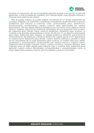 sanidad y la educación. Se nos ha quedado pequeña porque a día de hoy no permite
garantizar a toda la población andaluza una vivienda digna, unos ingresos mínimos y
unos servicios públicos de calidad.
Pero el pueblo andaluz no puede aceptar convertirse en un simple espectador de
su propia tragedia. Los andaluces y andaluzas no podemos acostumbrarnos a que los
problemas que afectan a nuestras vidas –precariedad, paro, desahucios,
privatizaciones, contaminación, expolio cultural- sean gestionados sin nuestra
participación. Por eso desde Adelante Andalucía nos marcamos como objetivo central
reforzar nuestras instituciones andaluzas dotándolas de una autonomía real, es decir,
de soberanía para decidir sobre nuestros problemas. Soberanía para arrancar la
vivienda a los grandes especuladores y hacer de ella por fin un derecho garantizado
para todos. Soberanía para impulsar un modelo productivo diferente, que priorice la
industrialización de Andalucía y blinde el derecho de nuestra gente a vivir dignamente
en nuestra tierra. Soberanía para blindar nuestro sistema sanitario y ponerlo a salvo
de los mercaderes de la salud. Soberanía para construir un modelo educativo sólido,
competitivo y profundamente comprometido con nuestra historia y nuestra cultura.
Soberanía para proteger nuestras costas, nuestros acuíferos, nuestras dehesas, para
cuidarlos como el mejor legado para nuestros hijos y nuestras hijas. Soberanía para
defender nuestra cultura reforzándola, enriqueciéndola y compartiéndola, como el
mejor regalo para nosotros mismos, para los pueblos y para la humanidad.
 