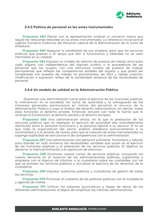 3.4.5 Política de personal en los entes instrumentales
Propuesta 583 Pactar con la representación sindical un convenio marco que
regule las relaciones laborales en los entes instrumentales. La referencia inicial será el
vigente Convenio Colectivo del Personal Laboral de la Administración de la Junta de
Andalucía.
Propuesta 584 Asegurar la estabilidad de sus empleos, para que los servicios
públicos que prestan o el apoyo que dan a funcionarios y laborales no se vean
mermados en su calidad:
Propuesta 585 Impulsar un modelo de relación de puestos de trabajo único para
cada órgano, con independencia del régimen jurídico o la procedencia de las
personas que los ocupan; con una estructura nuclear de puestos de trabajo
permanentes que reflejan las competencias estables del órgano; y que podrá ser
completada con puestos de trabajo no permanentes, de fácil y rápida creación,
modificación o supresión, reflejo de la variabilidad temporal de las necesidades de
personal.
3.4.6 Un modelo de calidad en la Administración Pública
Queremos una administración fuerte para el ejercicio de las funciones públicas,
la intervención en la sociedad, los actos de autoridad y la salvaguarda de los
intereses generales permanezca en manos del personal al servicio de la
Administración Pública y bajo el ámbito del derecho administrativo, sin derivar todas
esas funciones al derecho privado. Entonces actuará con toda la fuerza que le
atribuye la Constitución, el derecho estatal y el derecho europeo.
Propuesta 586 Una administración eficaz, en la que la prestación de los
servicios públicos que no impliquen el ejercicio de autoridad sea razonablemente
distribuida entre el personal funcionario y el personal laboral a su servicio. El fin es
que toda la organización del sector público obedezca exclusivamente a la
racionalidad y a la división de tareas, para que la creación de entes instrumentales no
suponga duplicidad de estructuras ni de competencias con la administración.
Propuesta 587 Una administración con personal suficiente, funcionario y laboral,
para atender en todo momento las necesidades variables que surjan en el ejercicio
de las funciones públicas y la prestación de los servicios públicos. El objetivo es
desterrar la habitual limitación a la reposición de efectivos.
Propuesta 588 Dinamizar nuevas cartas de servicios públicos, incluyendo los
nuevos servicios en el conjunto de las administraciones públicas, organismos y
empresas con el objetivo de informar a la ciudadanía sobre las cualidades con las
que se proveen los servicios públicos y actualizar el ejercicio de los derechos de la
ciudadanía.
Propuesta 589 Impulsar auditorías públicas y ciudadanas de gestión de todos
los servicios.
Propuesta 590 Promover el codiseño de las políticas públicas con la ciudadanía
y agentes de interés.
Propuesta 591 Unificar los sistemas burocráticos y bases de datos de las
diferentes administraciones al objeto de simplificar los trámites administrativos.
 