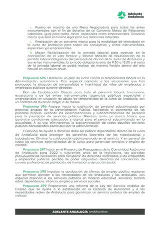 i. Puesta en marcha de una Mesa Negociadora para todos los entes
instrumentales con el fin de dotarlos de un Convenio Marco de Relaciones
Laborales, igual para todos, tanto especiales como empresariales. Convenio
marco que será el mínimo legal para sus relaciones laborales.
j. Realización de un convenio marco para la modalidad de teletrabajo en
la Junta de Andalucía para todas las consejerías y entes instrumentales,
especiales y/o empresariales.
k. Mayor flexibilización de la jornada laboral para avanzar en la
conciliación de la vida familiar y laboral. Medida de flexibilización de la
jornada laboral obligatoria del personal de oficina de la Junta de Andalucía y
sus entes instrumentales, la jornada obligatoria será de 9:30 a 13:30 y el resto
de la jornada laboral se podrá realizar de manera flexible dentro del año
natural en cómputo anual.
Propuesta 595 Establecer un plan de lucha contra la temporalidad laboral en la
Administración autonómica. Con especial atención a las situaciones que han
provocado la situación de temporalidad e interinidad de miles de empleadas y
empleados públicos durante décadas.
Plan de Estabilización Directa para todo el personal laboral, funcionario,
estatutario y de los entes instrumentales (agencias públicas especiales y
empresariales) en situación de abuso de temporalidad de la Junta de Andalucía, con
un contrato de duración mayor a 36 meses.
Propuesta 596 Avanzar hacia la sustitución de personal subcontratado por
plantillas propias de la Administración Pública, facilitando el incremento de las
plantillas propias, evitando las externalizaciones y subcontrataciones de personal
para la prestación de servicios públicos. Mientras tanto, un marco básico que
garantice condiciones adecuadas y dignas para el personal subcontratado en la
actualidad. A su vez, eliminaremos la subcontratación de todos aquellos servicios
públicos considerados esenciales por la Administración.
El servicio de ayuda a domicilio debe ser público dependiente directo de la Junta
de Andalucía para proteger los derechos laborales de las trabajadoras y
trabajadores. Eliminar la colaboración público-privada en el servicio. Y en general de
todos los servicios externalizados de la Junta, para garantizar servicios y empleo de
calidad.
Propuesta 597 Incluir en el Proyecto de Presupuesto de la Comunidad Autónoma
de Andalucía para 2022 y siguientes años de la legislatura, las partidas
presupuestarias necesarias para recuperar los derechos recortados a las empleadas
y empleados públicos: pérdida de poder adquisitivo, derechos de conciliación, de
carrera profesional, de promoción, de formación y de acción social.
Propuesta 598 Impulsar la aprobación de ofertas de empleo público regulares
que permitan atender a las necesidades de los andaluces y las andaluzas, con
especial atención a los servicios públicos en materia educativa, sanitaria, tercera
edad, dependencia, infancia, empleo y servicios sociales.
Propuesta 599 Proponemos una reforma de la Ley del Servicio Andaluz de
Empleo que se ajuste a lo establecido en el Estatuto de Autonomía y a las
necesidades reales de Andalucía para garantizar un servicio andaluz de empleo de
calidad.
 