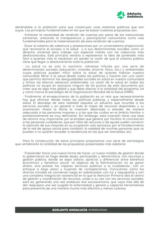 abriéndolas a la población para que construyan unos sistemas públicos que son
suyos. Los principios fundamentales en los que se basan nuestras propuestas son:
• Enfatizar la necesidad de rendición de cuentas por parte de las instituciones
sanitarias, utilizando la transparencia y participación comunitaria como vías
fundamentales para la materialización de esta rendición de cuentas.
• Guiar el sistema de cobertura y prestaciones por un universalismo proporcional,
que reconozca el acceso a la salud y a sus determinantes sociales como un
derecho universal pero trabaje con especial interés con los colectivos más
desfavorecidos. Este principio vendría a representar la idea de ponérselo más
fácil a quienes más lo necesitan sin perder la visión de que el sistema público
tiene que llegar a absolutamente toda la población.
• La salud no es solo lo sanitario, viéndose influida por una serie de
determinantes sociales (educación, vivienda, entorno físico, etc.) y ambientales
cuyas políticas pueden influir sobre la salud de quienes habitan nuestra
comunidad. Mirar a la salud desde todas las políticas y hacerlo con una visión
que permita disminuir las desigualdades sociales en salud en nuestra comunidad
y limitar los efectos adversos ambientales. La visión de la salud en todas las
políticas no ocupa en exclusiva ninguno de los puntos de este documento por
creer que es algo más global y que debe afectar a la totalidad del programa, tal
y como marca la estrategia de la Organización Mundial de la Salud (OMS).
• Finalmente, el envejecimiento de la población es un reto que necesariamente
hay que afrontar desde todas las políticas públicas, y especialmente desde
salud. El abordaje de esta realidad requiere un esfuerzo que incumbe a los
servicios sociales y en general a todo el mapa de recursos disponibles y su
orientación. Hasta la fecha la inversión destinada a atender de manera
adecuada a las personas mayores y a las que las cuidan en el ámbito familiar o
profesionalmente es muy deficiente. Sin embargo, esta inversión tiene una tasa
de retorno muy importante: por el empleo que genera; por facilitar la conciliación
a las personas cuidadoras, que por falta de recursos o de ayuda suelen convertir
la atención de sus mayores en su ocupación casi exclusiva; por el fortalecimiento
de la red de apoyo social para combatir la soledad de muchas personas que no
pueden o no quieren acceder a residencias en las que ser atendidas, etc.
Para la consecución de estos principios proponemos una serie de estrategias
que vertebrarán la totalidad de las propuestas presentadas más adelante:
• Trascender hacia una nueva forma de hacer, un nuevo modelo de gestión donde
la gobernanza se haga desde abajo, participada y democrática, con recursos y
gestión pública, donde se sepa valorar, apreciar y diferenciar entre beneficio
económico y beneficio social -el objetivo de la Administración no es ganar
dinero, sino prestar los mejores servicios públicos a la ciudadanía-; con un
enfoque a largo plazo y huyendo de cortoplacismos. Conocemos cómo los
ahorros iniciales se convierten luego en sobrecostes; con luz y taquígrafos y con
una completa integración asistencial en la que la Atención Primaria sea el centro
de gestión y coordinación de recursos, unida a su vez con los servicios sociales,
esto es, generando una red andaluza real sociosanitaria, que vaya más allá de
dar respuesta una vez surgida la enfermedad y genere y capacite herramientas
para prevenirla de una manera mucho más efectiva y menos costosa.
 