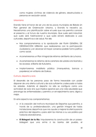 10
como mujeres víctimas de violencia de género, desahuciados o
personas en exclusión social.
Urbanismo
Erandio tiene el honor de ser uno de los pocos municipios de Bizkaia sin
Plan general de Ordenación Urbana, y Erandio lo necesita ya.
Necesitamos una planificación sobre el suelo que nos permita conocer
el presente y el futuro de nuestro Municipio. Que suelo será industrial,
que suelo será habitacional o que suelo estará dedicado a usos
culturales, deportivos o de salud. Por ello
 Nos comprometemos a la aprobación del PLAN GENERAL DE
ORDENACIÓN URBANA que realizaremos con la participación
ciudadana y en alcanzar el mayor consenso posible tanto político
como social.
 Acometeremos un Plan integral de reforma del Barrio de Lutxana.
 Acometeremos la reforma de la carretera de subida a la Ikastola y
los accesos al Barrio de Kukularra.
 Implantaremos mobiliario público (marquesinas, bancos y
papeleras) en el Barrio de Goikoa.
Cultura, deporte y ocio
El desarrollo de las personas pasa de forma inexorable con poder
disponer de una oferta cultural y de ocio suficiente y adecuada a todas
las edades. Además el deporte no sólo se configura como una
actividad de ocio sino que implica apostar por una vida saludable que
prevenga las enfermedades y permita un envejecimiento sano, digno y
mejor.
En este aspecto nos comprometemos:
 A la creación del Instituto Municipal de Deportes que permita, a
través de su profesionalización, una gestión integral de todas
instalaciones deportivas que nos ayude a mejorar la oferta para la
práctica del deporte y para abrir las mismas a su uso público por
todos los erandiotarras.
 El Bidegorri de la Ría: Impulsaremos la construcción de un paseo-
bidegorri que una entre sí los barrios del pueblo, el
 