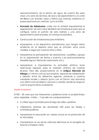 11
aprovechamiento de la lámina de agua de nuestra Ría para
crear una zona de servicios, de ocio y de esparcimiento y la unión
de Bilbao con Erandio, Leioa y Getxo (Las Arenas), mediante un
paseo peatonal con carril bici junto a la Ría.
 Humedal de Astrabudua: unido con lo anterior impulsaremos la
regeneración de esta zona del Barrio de Astrabudua para que se
configure como el pulmón de este barrido y una zona de
esparcimiento para el paseo, el running o la bicicleta.
 Construcción de instalaciones para Atletismo.
 Apoyaremos a los deportistas erandiotarras que tengan éxitos
evidentes en el deporte para que se articulen estos como
modelos a seguir por nuestros niños y niñas.
 Apoyaremos la participación de asociaciones, cuadrillas y grupos
en la organización de fiestas y eventos y los promocionaremos
(koadrila eguna, fiestas de cada barrio, etc.).
 Apoyaremos e impulsaremos la actividad artística local,
reservando espacios para la creación artística de nuestros
jóvenes. Para ello, proyectaremos en el antiguo Mercado de
Altzaga un centro cultural que propicie espacios de colaboración
y relación entre los diferentes agentes, potencie a nuestros
creadores locales y ofrezca (junto con el Centro Josu Murueta)
una oferta cultural abierta, cercana y variada, donde se tenga en
cuenta el gusto de la ciudadanía.
Medio Ambiente
El PSE – EE cree que nos merecemos y podemos tener un pueblo limpio,
sano, respirable, vivible…. Y por ello nos comprometemos:
 A utilizar agua reciclada para el riego de calles y jardines.
 Utilizaremos sistemas de alumbrado LED para las farolas y
luminarias públicas.
 Apoyaremos la educación en valores cívicos en la protección de
la naturaleza.
 Impulsaremos el uso de los vehículos eléctricos en la recogida de
basuras y limpieza viaria.
 