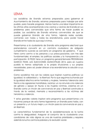 1
LEMA
Los socialistas de Erandio estamos preparados para gobernar el
Ayuntamiento de Erandio, estamos preparados para trabajar por este
pueblo, para hacerle progresar. Hemos hecho una labor importante en
los últimos años acompañando a los vecinos y vecinas de Erandio en sus
problemas pero convencidos que otra forma de hacer pueblo es
posible. Los socialistas de Erandio estamos convencidos de que se
puede gobernar Erandio de otra forma, tejiendo redes sociales,
contando con todos y todas las erandiotarras, para poder hacer
Erandio entre todos los que aquí vivimos.
Presentamos a la ciudadanía de Erandio este programa electoral que
pretendemos convertir en un contrato ciudadano de obligado
cumplimiento cuando se convierta en programa de gobierno. Y que
tiene como centro a las personas y sus preocupaciones, con tres ejes
fundamentales: el empleo, las políticas sociales y la transparencia y la
participación. El PSOE tiene un programa general llamado PROGRAMA
MARCO PARA LAS ELECCIONES MUNICIPALES 2015, pero en nuestro
pueblo lo hemos adaptado a la propia situaciones y sus propias
necesidades, para así, poder ofrecer a los erandiotarras la solución a sus
problemas.
Como socialistas tres son los valores que inspiran nuestras políticas: La
igualdad, la solidaridad y la libertad. Por lo que seguimos luchando por
la igualdad efectiva entre hombres y mujeres, tenemos tolerancia cero
frente a las agresiones homófobas, racistas; un no rotundo a la violencia
de género y apoyo sin fisuras a las mujeres víctimas, creemos en un
Erandio como un rincón de convivencia en paz y libertad construida a
través de la verdad, memoria y reconocimiento a las víctimas del
terrorismo y violencia.
Y estos grandes valores inspiran este programa que presentamos y lo
hacemos porque de esta forma lograremos un Erandio para todos, con
un presente y un futuro mejor y un rincón para la convivencia en paz y
en libertad.
La característica fundamental de la socialdemocracia es la lucha
contra la desigualdad. Asegurar al conjunto de la ciudadanía unas
condiciones de vida dignas es una de nuestras prioridades y requiere
además la lucha contra la pobreza y la exclusión social.
 