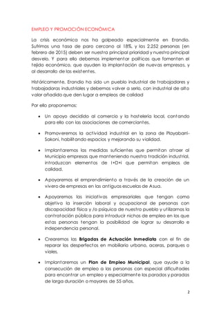2
EMPLEO Y PROMOCIÓN ECONÓMICA
La crisis económica nos ha golpeado especialmente en Erandio.
Sufrimos una tasa de paro cercano al 18%, y las 2.252 personas (en
febrero de 2015) deben ser nuestra principal prioridad y nuestro principal
desvelo. Y para ello debemos implementar políticas que fomenten el
tejido económico, que ayuden la implantación de nuevas empresas, y
al desarrollo de las existentes.
Históricamente, Erandio ha sido un pueblo industrial de trabajadores y
trabajadoras industriales y debemos volver a serlo, con industrial de alto
valor añadido que den lugar a empleos de calidad
Por ello proponemos:
 Un apoyo decidido al comercio y la hostelería local, contando
para ello con las asociaciones de comerciantes.
 Promoveremos la actividad industrial en la zona de Playabarri-
Sakoni, habilitando espacios y mejorando su vialidad.
 Implantaremos las medidas suficientes que permitan atraer al
Municipio empresas que manteniendo nuestra tradición industrial,
introduzcan elementos de I+D+i que permitan empleos de
calidad.
 Apoyaremos el emprendimiento a través de la creación de un
vivero de empresas en las antiguas escuelas de Asua.
 Apoyaremos las iniciativas empresariales que tengan como
objetivo la inserción laboral y ocupacional de personas con
discapacidad física y /o psíquica de nuestro pueblo y utilizarnos la
contratación pública para introducir nichos de empleo en los que
estas personas tengan la posibilidad de lograr su desarrollo e
independencia personal.
 Crearemos las Brigadas de Actuación Inmediata con el fin de
reparar los desperfectos en mobiliario urbano, aceras, parques o
viales.
 Implantaremos un Plan de Empleo Municipal, que ayude a la
consecución de empleo a las personas con especial dificultades
para encontrar un empleo y especialmente los parados y paradas
de larga duración o mayores de 55 años.
 